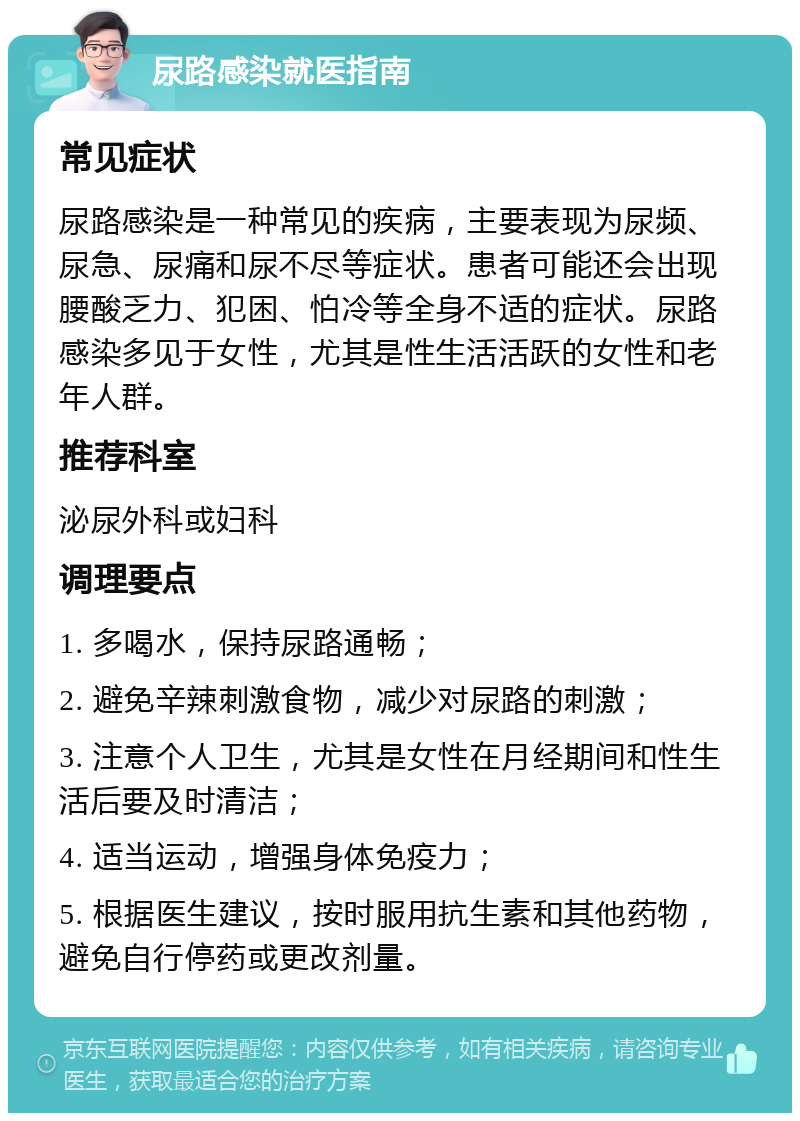 尿路感染就医指南 常见症状 尿路感染是一种常见的疾病，主要表现为尿频、尿急、尿痛和尿不尽等症状。患者可能还会出现腰酸乏力、犯困、怕冷等全身不适的症状。尿路感染多见于女性，尤其是性生活活跃的女性和老年人群。 推荐科室 泌尿外科或妇科 调理要点 1. 多喝水，保持尿路通畅； 2. 避免辛辣刺激食物，减少对尿路的刺激； 3. 注意个人卫生，尤其是女性在月经期间和性生活后要及时清洁； 4. 适当运动，增强身体免疫力； 5. 根据医生建议，按时服用抗生素和其他药物，避免自行停药或更改剂量。