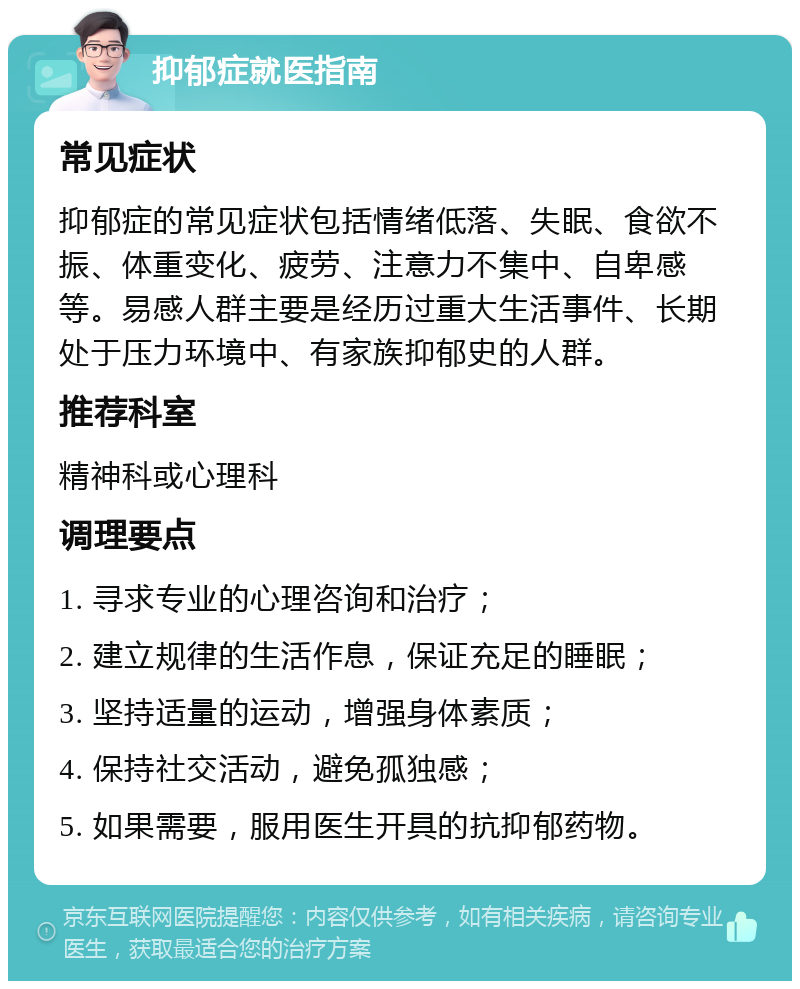 抑郁症就医指南 常见症状 抑郁症的常见症状包括情绪低落、失眠、食欲不振、体重变化、疲劳、注意力不集中、自卑感等。易感人群主要是经历过重大生活事件、长期处于压力环境中、有家族抑郁史的人群。 推荐科室 精神科或心理科 调理要点 1. 寻求专业的心理咨询和治疗； 2. 建立规律的生活作息，保证充足的睡眠； 3. 坚持适量的运动，增强身体素质； 4. 保持社交活动，避免孤独感； 5. 如果需要，服用医生开具的抗抑郁药物。