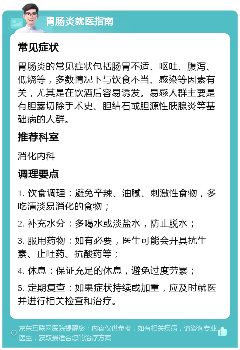 胃肠炎就医指南 常见症状 胃肠炎的常见症状包括肠胃不适、呕吐、腹泻、低烧等，多数情况下与饮食不当、感染等因素有关，尤其是在饮酒后容易诱发。易感人群主要是有胆囊切除手术史、胆结石或胆源性胰腺炎等基础病的人群。 推荐科室 消化内科 调理要点 1. 饮食调理：避免辛辣、油腻、刺激性食物，多吃清淡易消化的食物； 2. 补充水分：多喝水或淡盐水，防止脱水； 3. 服用药物：如有必要，医生可能会开具抗生素、止吐药、抗酸药等； 4. 休息：保证充足的休息，避免过度劳累； 5. 定期复查：如果症状持续或加重，应及时就医并进行相关检查和治疗。