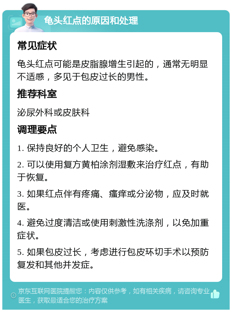 龟头红点的原因和处理 常见症状 龟头红点可能是皮脂腺增生引起的，通常无明显不适感，多见于包皮过长的男性。 推荐科室 泌尿外科或皮肤科 调理要点 1. 保持良好的个人卫生，避免感染。 2. 可以使用复方黄柏涂剂湿敷来治疗红点，有助于恢复。 3. 如果红点伴有疼痛、瘙痒或分泌物，应及时就医。 4. 避免过度清洁或使用刺激性洗涤剂，以免加重症状。 5. 如果包皮过长，考虑进行包皮环切手术以预防复发和其他并发症。