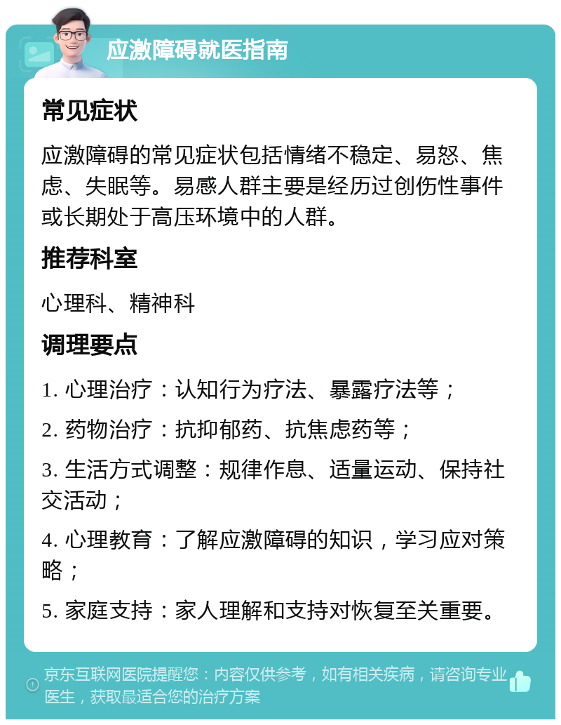 应激障碍就医指南 常见症状 应激障碍的常见症状包括情绪不稳定、易怒、焦虑、失眠等。易感人群主要是经历过创伤性事件或长期处于高压环境中的人群。 推荐科室 心理科、精神科 调理要点 1. 心理治疗：认知行为疗法、暴露疗法等； 2. 药物治疗：抗抑郁药、抗焦虑药等； 3. 生活方式调整：规律作息、适量运动、保持社交活动； 4. 心理教育：了解应激障碍的知识，学习应对策略； 5. 家庭支持：家人理解和支持对恢复至关重要。