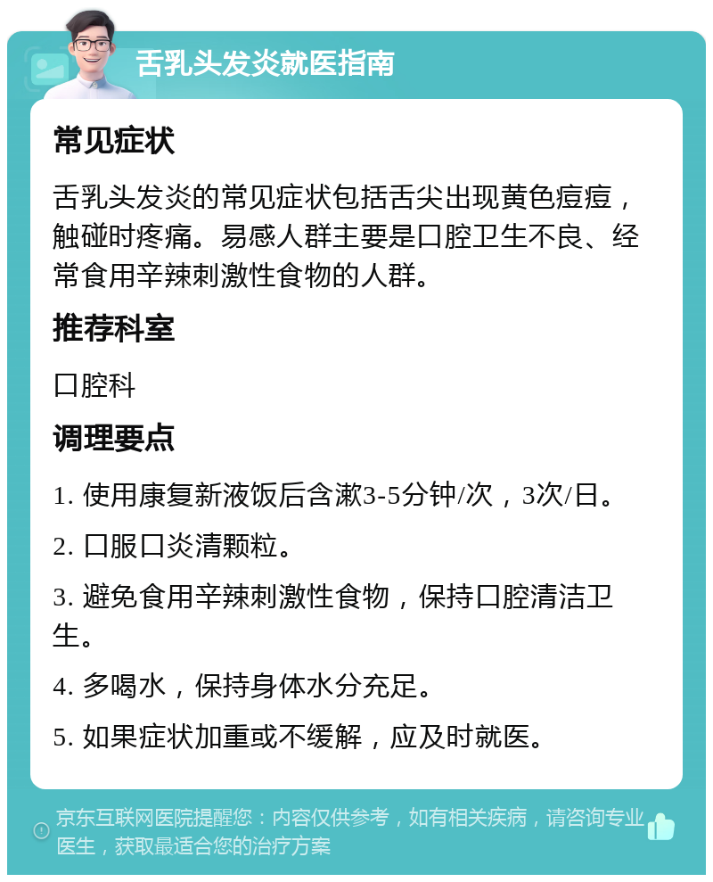 舌乳头发炎就医指南 常见症状 舌乳头发炎的常见症状包括舌尖出现黄色痘痘，触碰时疼痛。易感人群主要是口腔卫生不良、经常食用辛辣刺激性食物的人群。 推荐科室 口腔科 调理要点 1. 使用康复新液饭后含漱3-5分钟/次，3次/日。 2. 口服口炎清颗粒。 3. 避免食用辛辣刺激性食物，保持口腔清洁卫生。 4. 多喝水，保持身体水分充足。 5. 如果症状加重或不缓解，应及时就医。