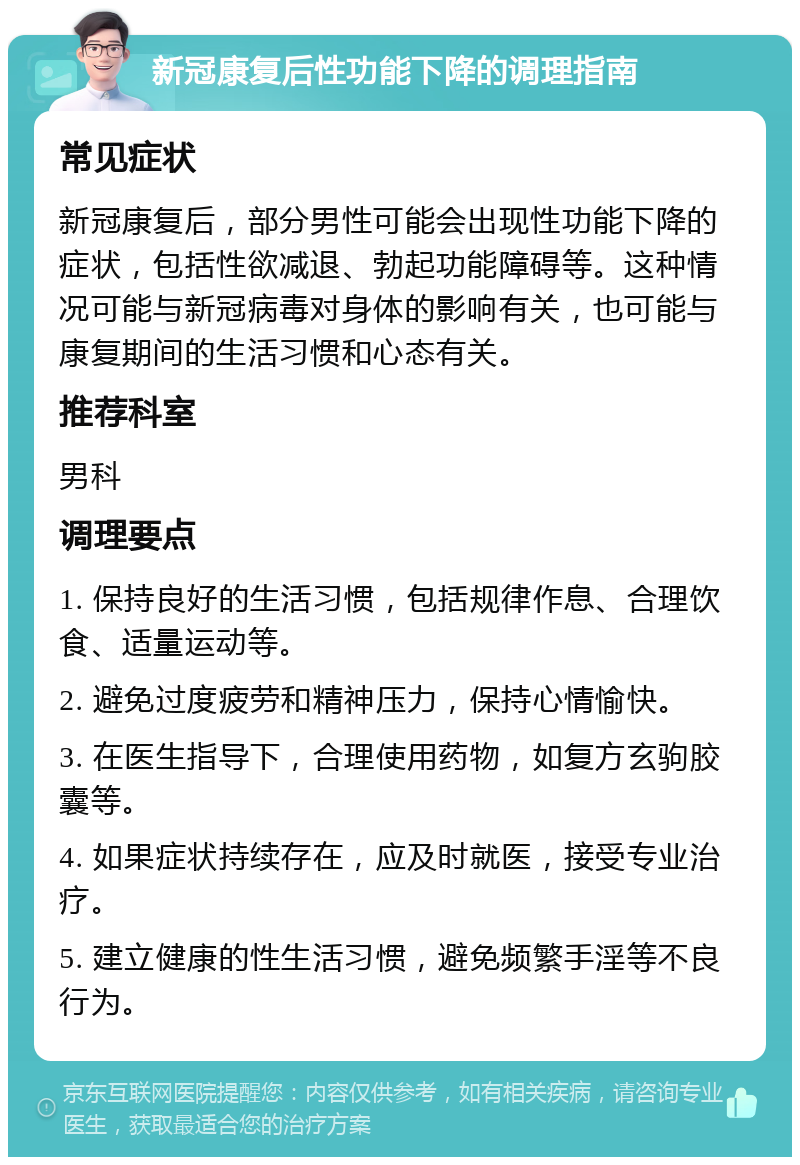 新冠康复后性功能下降的调理指南 常见症状 新冠康复后，部分男性可能会出现性功能下降的症状，包括性欲减退、勃起功能障碍等。这种情况可能与新冠病毒对身体的影响有关，也可能与康复期间的生活习惯和心态有关。 推荐科室 男科 调理要点 1. 保持良好的生活习惯，包括规律作息、合理饮食、适量运动等。 2. 避免过度疲劳和精神压力，保持心情愉快。 3. 在医生指导下，合理使用药物，如复方玄驹胶囊等。 4. 如果症状持续存在，应及时就医，接受专业治疗。 5. 建立健康的性生活习惯，避免频繁手淫等不良行为。