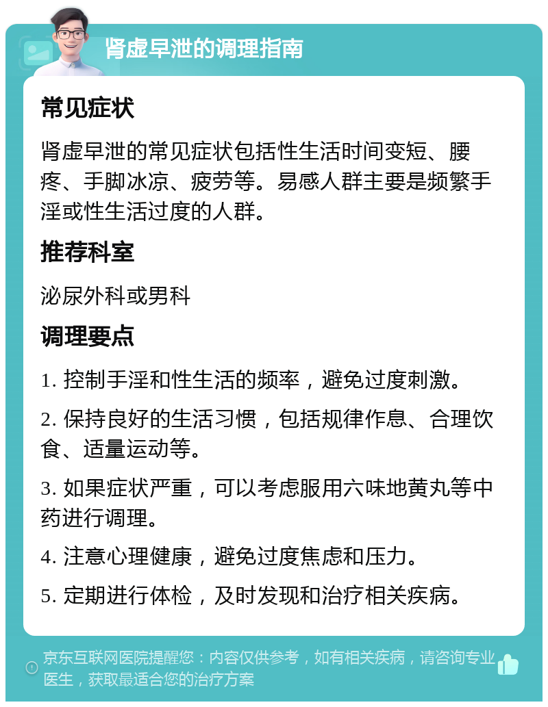 肾虚早泄的调理指南 常见症状 肾虚早泄的常见症状包括性生活时间变短、腰疼、手脚冰凉、疲劳等。易感人群主要是频繁手淫或性生活过度的人群。 推荐科室 泌尿外科或男科 调理要点 1. 控制手淫和性生活的频率，避免过度刺激。 2. 保持良好的生活习惯，包括规律作息、合理饮食、适量运动等。 3. 如果症状严重，可以考虑服用六味地黄丸等中药进行调理。 4. 注意心理健康，避免过度焦虑和压力。 5. 定期进行体检，及时发现和治疗相关疾病。