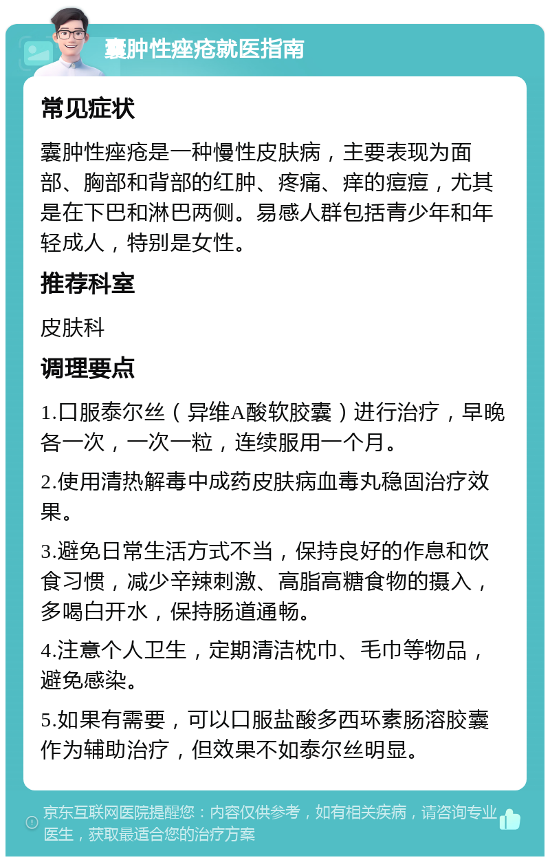 囊肿性痤疮就医指南 常见症状 囊肿性痤疮是一种慢性皮肤病，主要表现为面部、胸部和背部的红肿、疼痛、痒的痘痘，尤其是在下巴和淋巴两侧。易感人群包括青少年和年轻成人，特别是女性。 推荐科室 皮肤科 调理要点 1.口服泰尔丝（异维A酸软胶囊）进行治疗，早晚各一次，一次一粒，连续服用一个月。 2.使用清热解毒中成药皮肤病血毒丸稳固治疗效果。 3.避免日常生活方式不当，保持良好的作息和饮食习惯，减少辛辣刺激、高脂高糖食物的摄入，多喝白开水，保持肠道通畅。 4.注意个人卫生，定期清洁枕巾、毛巾等物品，避免感染。 5.如果有需要，可以口服盐酸多西环素肠溶胶囊作为辅助治疗，但效果不如泰尔丝明显。