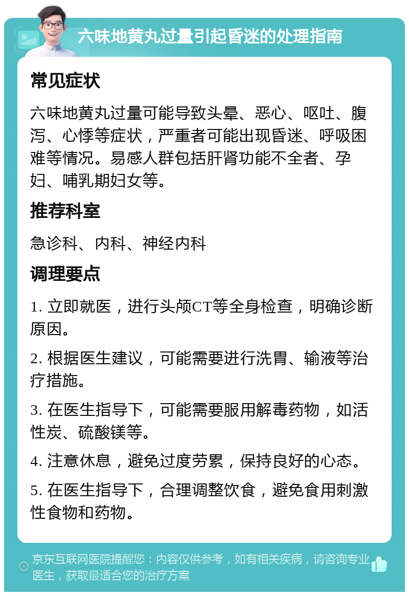 六味地黄丸过量引起昏迷的处理指南 常见症状 六味地黄丸过量可能导致头晕、恶心、呕吐、腹泻、心悸等症状，严重者可能出现昏迷、呼吸困难等情况。易感人群包括肝肾功能不全者、孕妇、哺乳期妇女等。 推荐科室 急诊科、内科、神经内科 调理要点 1. 立即就医，进行头颅CT等全身检查，明确诊断原因。 2. 根据医生建议，可能需要进行洗胃、输液等治疗措施。 3. 在医生指导下，可能需要服用解毒药物，如活性炭、硫酸镁等。 4. 注意休息，避免过度劳累，保持良好的心态。 5. 在医生指导下，合理调整饮食，避免食用刺激性食物和药物。