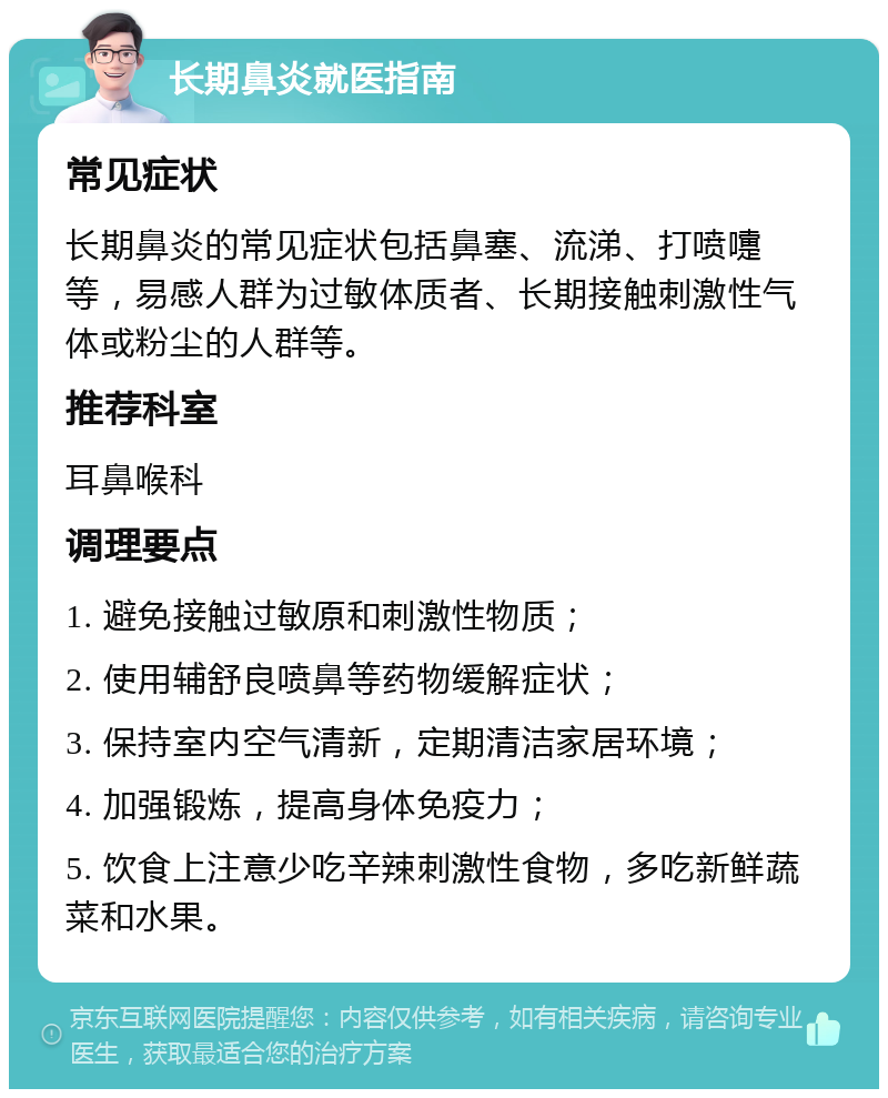 长期鼻炎就医指南 常见症状 长期鼻炎的常见症状包括鼻塞、流涕、打喷嚏等，易感人群为过敏体质者、长期接触刺激性气体或粉尘的人群等。 推荐科室 耳鼻喉科 调理要点 1. 避免接触过敏原和刺激性物质； 2. 使用辅舒良喷鼻等药物缓解症状； 3. 保持室内空气清新，定期清洁家居环境； 4. 加强锻炼，提高身体免疫力； 5. 饮食上注意少吃辛辣刺激性食物，多吃新鲜蔬菜和水果。