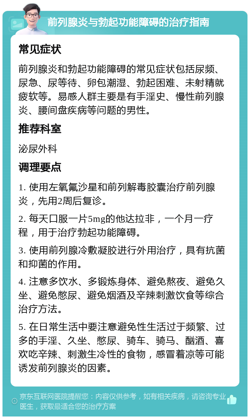 前列腺炎与勃起功能障碍的治疗指南 常见症状 前列腺炎和勃起功能障碍的常见症状包括尿频、尿急、尿等待、卵包潮湿、勃起困难、未射精就疲软等。易感人群主要是有手淫史、慢性前列腺炎、腰间盘疾病等问题的男性。 推荐科室 泌尿外科 调理要点 1. 使用左氧氟沙星和前列解毒胶囊治疗前列腺炎，先用2周后复诊。 2. 每天口服一片5mg的他达拉非，一个月一疗程，用于治疗勃起功能障碍。 3. 使用前列腺冷敷凝胶进行外用治疗，具有抗菌和抑菌的作用。 4. 注意多饮水、多锻炼身体、避免熬夜、避免久坐、避免憋尿、避免烟酒及辛辣刺激饮食等综合治疗方法。 5. 在日常生活中要注意避免性生活过于频繁、过多的手淫、久坐、憋尿、骑车、骑马、酗酒、喜欢吃辛辣、刺激生冷性的食物，感冒着凉等可能诱发前列腺炎的因素。