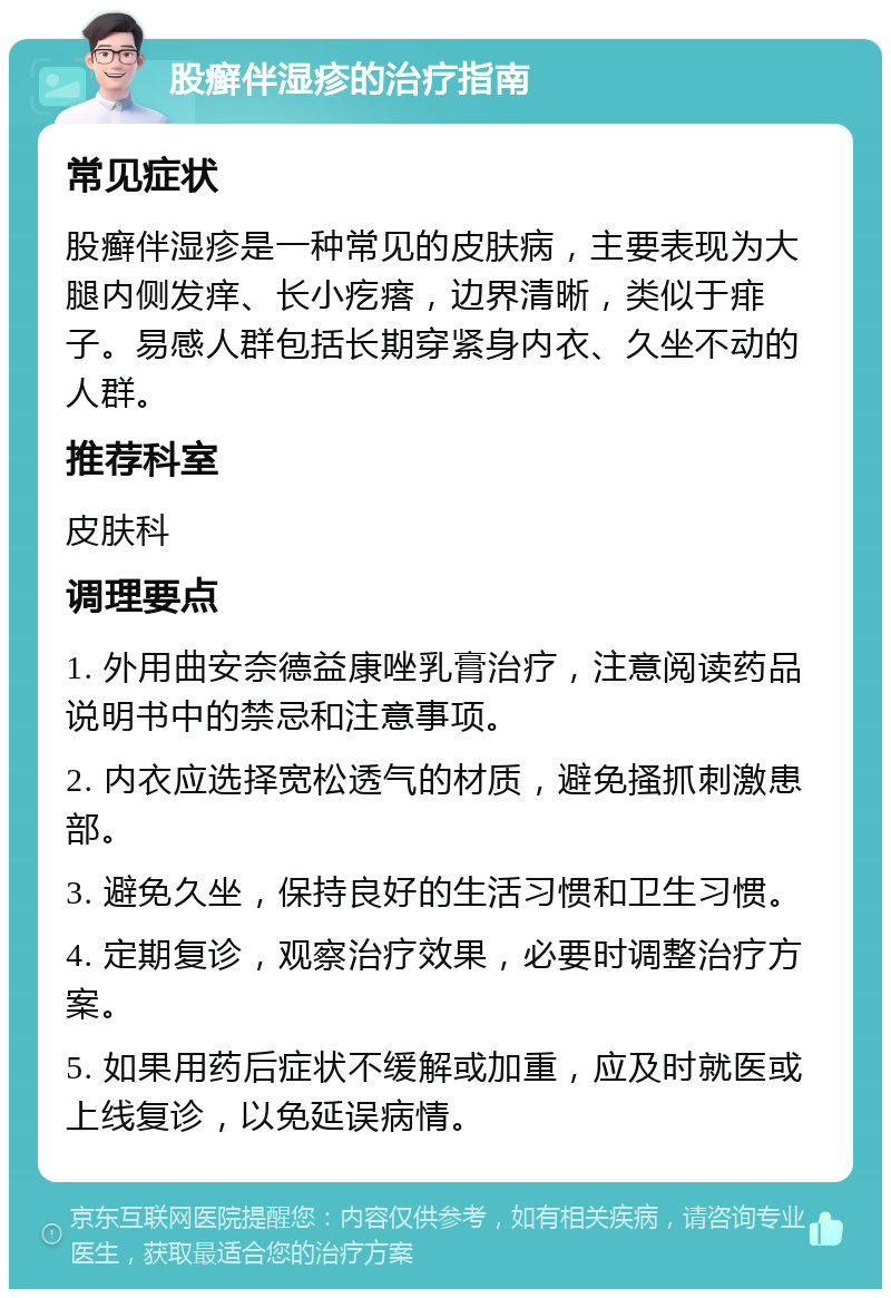 股癣伴湿疹的治疗指南 常见症状 股癣伴湿疹是一种常见的皮肤病，主要表现为大腿内侧发痒、长小疙瘩，边界清晰，类似于痱子。易感人群包括长期穿紧身内衣、久坐不动的人群。 推荐科室 皮肤科 调理要点 1. 外用曲安奈德益康唑乳膏治疗，注意阅读药品说明书中的禁忌和注意事项。 2. 内衣应选择宽松透气的材质，避免搔抓刺激患部。 3. 避免久坐，保持良好的生活习惯和卫生习惯。 4. 定期复诊，观察治疗效果，必要时调整治疗方案。 5. 如果用药后症状不缓解或加重，应及时就医或上线复诊，以免延误病情。