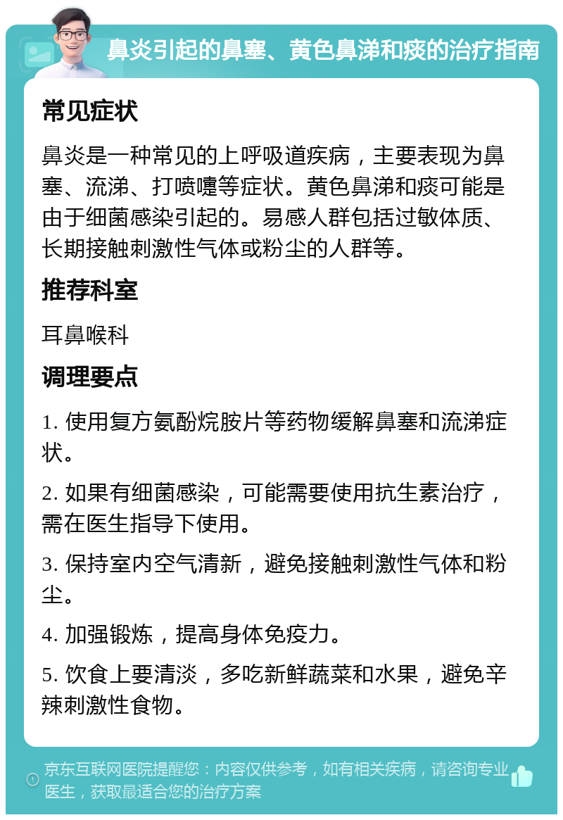 鼻炎引起的鼻塞、黄色鼻涕和痰的治疗指南 常见症状 鼻炎是一种常见的上呼吸道疾病，主要表现为鼻塞、流涕、打喷嚏等症状。黄色鼻涕和痰可能是由于细菌感染引起的。易感人群包括过敏体质、长期接触刺激性气体或粉尘的人群等。 推荐科室 耳鼻喉科 调理要点 1. 使用复方氨酚烷胺片等药物缓解鼻塞和流涕症状。 2. 如果有细菌感染，可能需要使用抗生素治疗，需在医生指导下使用。 3. 保持室内空气清新，避免接触刺激性气体和粉尘。 4. 加强锻炼，提高身体免疫力。 5. 饮食上要清淡，多吃新鲜蔬菜和水果，避免辛辣刺激性食物。