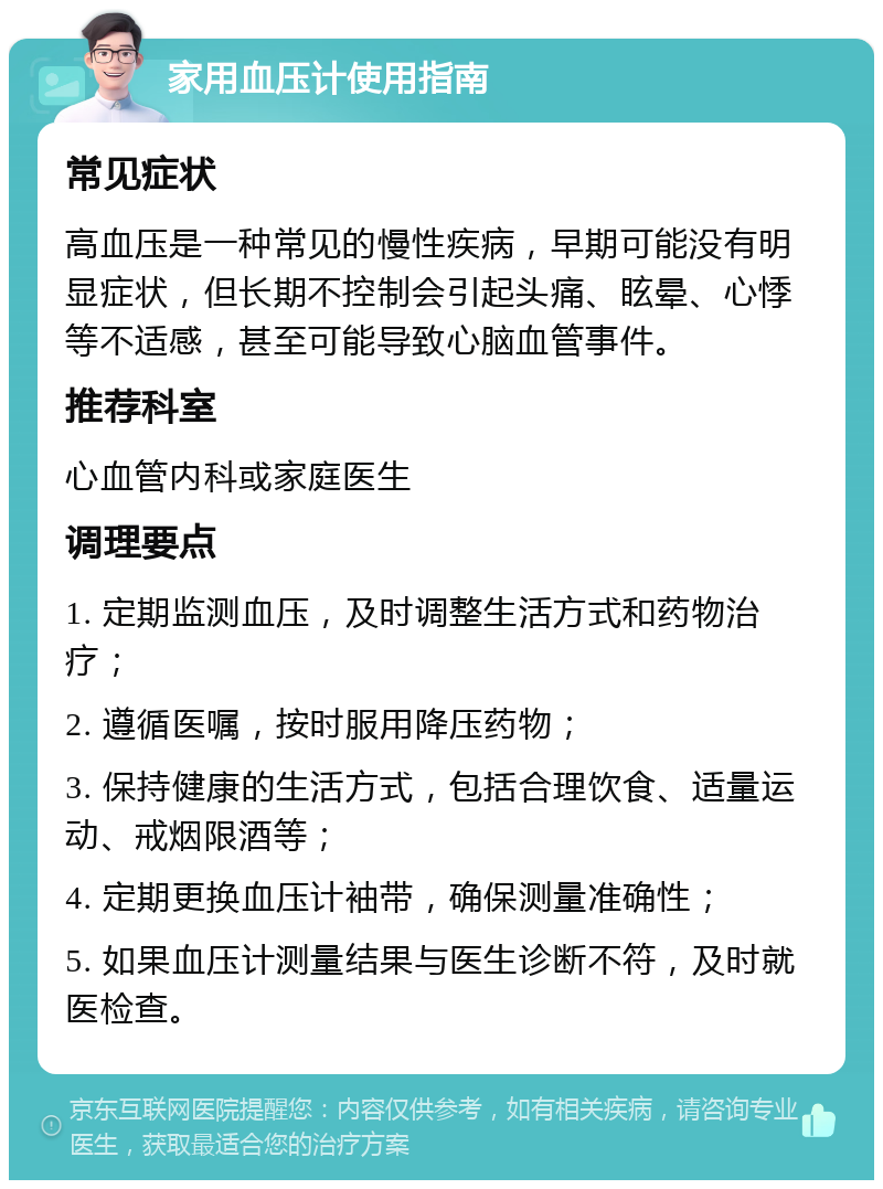 家用血压计使用指南 常见症状 高血压是一种常见的慢性疾病，早期可能没有明显症状，但长期不控制会引起头痛、眩晕、心悸等不适感，甚至可能导致心脑血管事件。 推荐科室 心血管内科或家庭医生 调理要点 1. 定期监测血压，及时调整生活方式和药物治疗； 2. 遵循医嘱，按时服用降压药物； 3. 保持健康的生活方式，包括合理饮食、适量运动、戒烟限酒等； 4. 定期更换血压计袖带，确保测量准确性； 5. 如果血压计测量结果与医生诊断不符，及时就医检查。