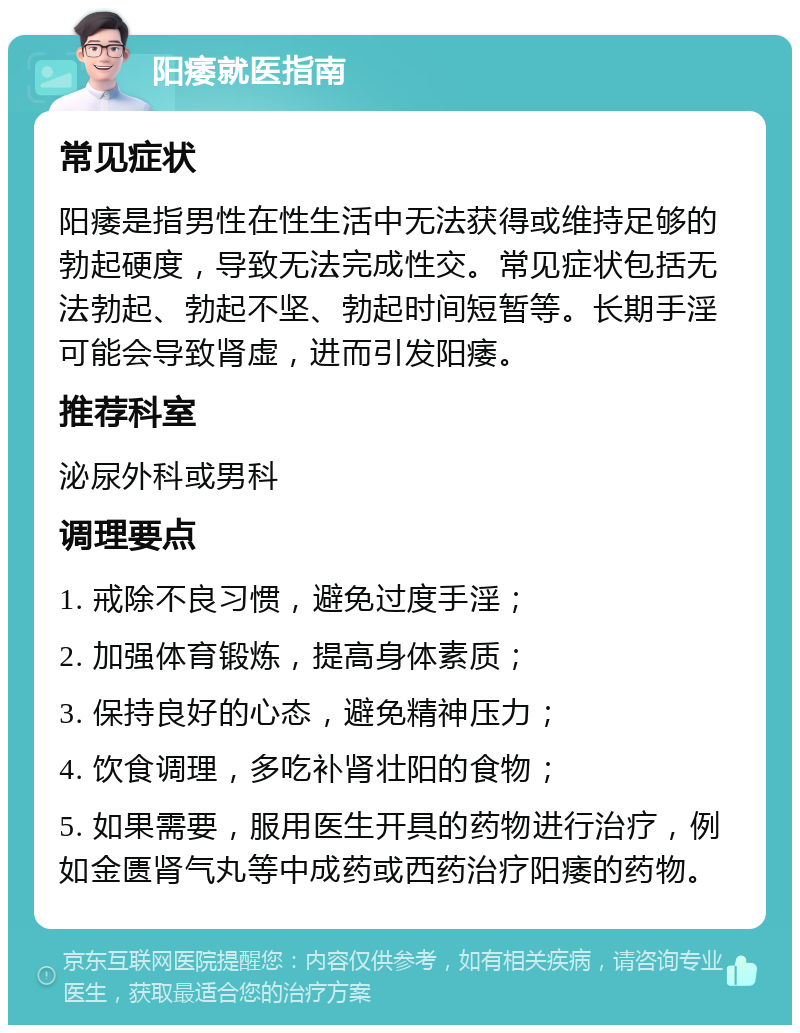 阳痿就医指南 常见症状 阳痿是指男性在性生活中无法获得或维持足够的勃起硬度，导致无法完成性交。常见症状包括无法勃起、勃起不坚、勃起时间短暂等。长期手淫可能会导致肾虚，进而引发阳痿。 推荐科室 泌尿外科或男科 调理要点 1. 戒除不良习惯，避免过度手淫； 2. 加强体育锻炼，提高身体素质； 3. 保持良好的心态，避免精神压力； 4. 饮食调理，多吃补肾壮阳的食物； 5. 如果需要，服用医生开具的药物进行治疗，例如金匮肾气丸等中成药或西药治疗阳痿的药物。