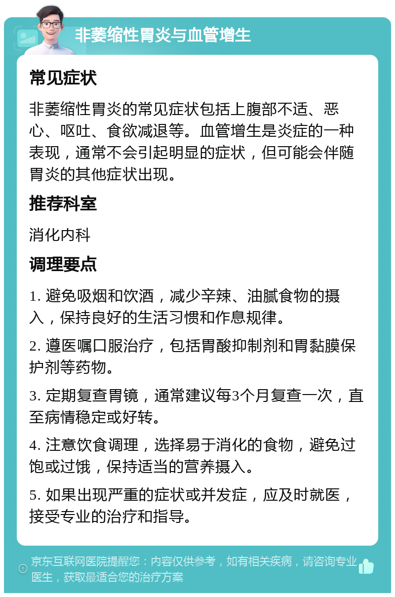 非萎缩性胃炎与血管增生 常见症状 非萎缩性胃炎的常见症状包括上腹部不适、恶心、呕吐、食欲减退等。血管增生是炎症的一种表现，通常不会引起明显的症状，但可能会伴随胃炎的其他症状出现。 推荐科室 消化内科 调理要点 1. 避免吸烟和饮酒，减少辛辣、油腻食物的摄入，保持良好的生活习惯和作息规律。 2. 遵医嘱口服治疗，包括胃酸抑制剂和胃黏膜保护剂等药物。 3. 定期复查胃镜，通常建议每3个月复查一次，直至病情稳定或好转。 4. 注意饮食调理，选择易于消化的食物，避免过饱或过饿，保持适当的营养摄入。 5. 如果出现严重的症状或并发症，应及时就医，接受专业的治疗和指导。