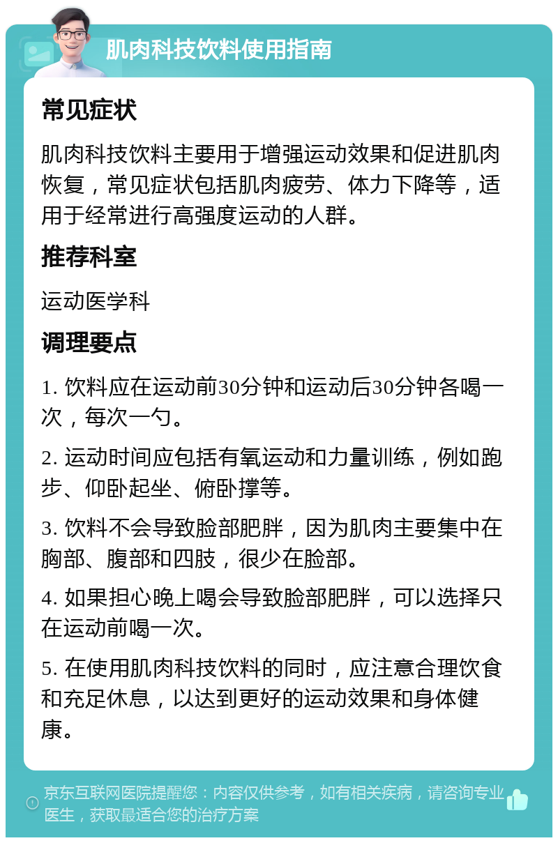 肌肉科技饮料使用指南 常见症状 肌肉科技饮料主要用于增强运动效果和促进肌肉恢复，常见症状包括肌肉疲劳、体力下降等，适用于经常进行高强度运动的人群。 推荐科室 运动医学科 调理要点 1. 饮料应在运动前30分钟和运动后30分钟各喝一次，每次一勺。 2. 运动时间应包括有氧运动和力量训练，例如跑步、仰卧起坐、俯卧撑等。 3. 饮料不会导致脸部肥胖，因为肌肉主要集中在胸部、腹部和四肢，很少在脸部。 4. 如果担心晚上喝会导致脸部肥胖，可以选择只在运动前喝一次。 5. 在使用肌肉科技饮料的同时，应注意合理饮食和充足休息，以达到更好的运动效果和身体健康。