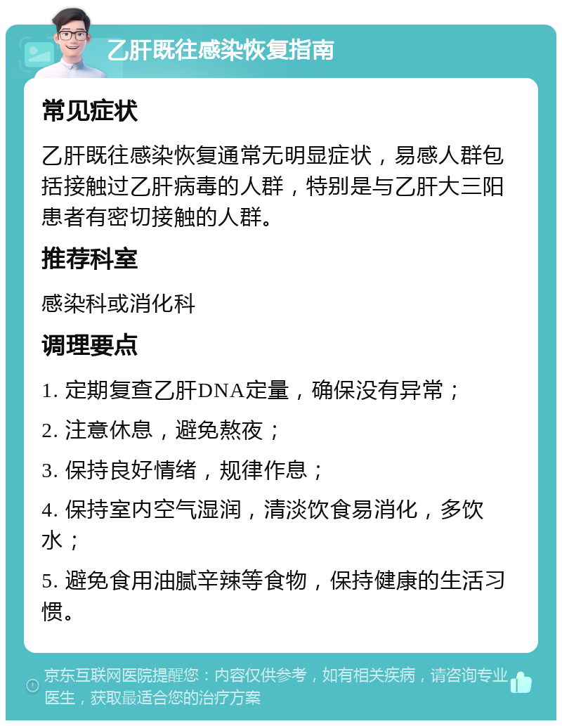 乙肝既往感染恢复指南 常见症状 乙肝既往感染恢复通常无明显症状，易感人群包括接触过乙肝病毒的人群，特别是与乙肝大三阳患者有密切接触的人群。 推荐科室 感染科或消化科 调理要点 1. 定期复查乙肝DNA定量，确保没有异常； 2. 注意休息，避免熬夜； 3. 保持良好情绪，规律作息； 4. 保持室内空气湿润，清淡饮食易消化，多饮水； 5. 避免食用油腻辛辣等食物，保持健康的生活习惯。