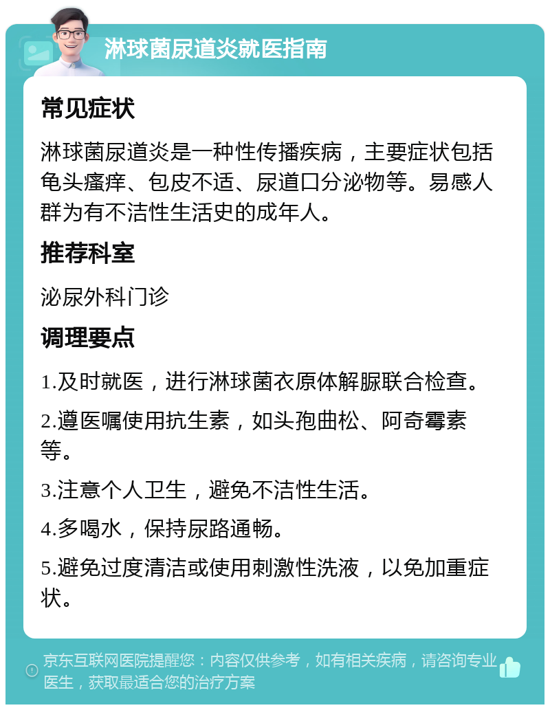 淋球菌尿道炎就医指南 常见症状 淋球菌尿道炎是一种性传播疾病，主要症状包括龟头瘙痒、包皮不适、尿道口分泌物等。易感人群为有不洁性生活史的成年人。 推荐科室 泌尿外科门诊 调理要点 1.及时就医，进行淋球菌衣原体解脲联合检查。 2.遵医嘱使用抗生素，如头孢曲松、阿奇霉素等。 3.注意个人卫生，避免不洁性生活。 4.多喝水，保持尿路通畅。 5.避免过度清洁或使用刺激性洗液，以免加重症状。