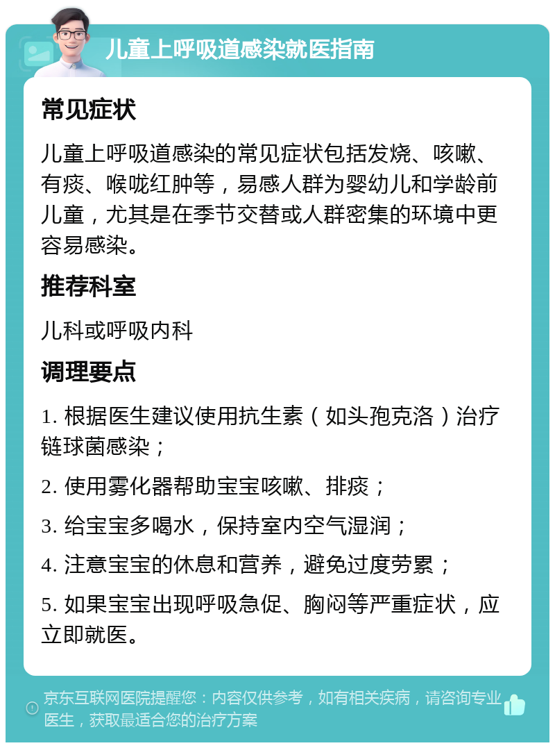 儿童上呼吸道感染就医指南 常见症状 儿童上呼吸道感染的常见症状包括发烧、咳嗽、有痰、喉咙红肿等，易感人群为婴幼儿和学龄前儿童，尤其是在季节交替或人群密集的环境中更容易感染。 推荐科室 儿科或呼吸内科 调理要点 1. 根据医生建议使用抗生素（如头孢克洛）治疗链球菌感染； 2. 使用雾化器帮助宝宝咳嗽、排痰； 3. 给宝宝多喝水，保持室内空气湿润； 4. 注意宝宝的休息和营养，避免过度劳累； 5. 如果宝宝出现呼吸急促、胸闷等严重症状，应立即就医。