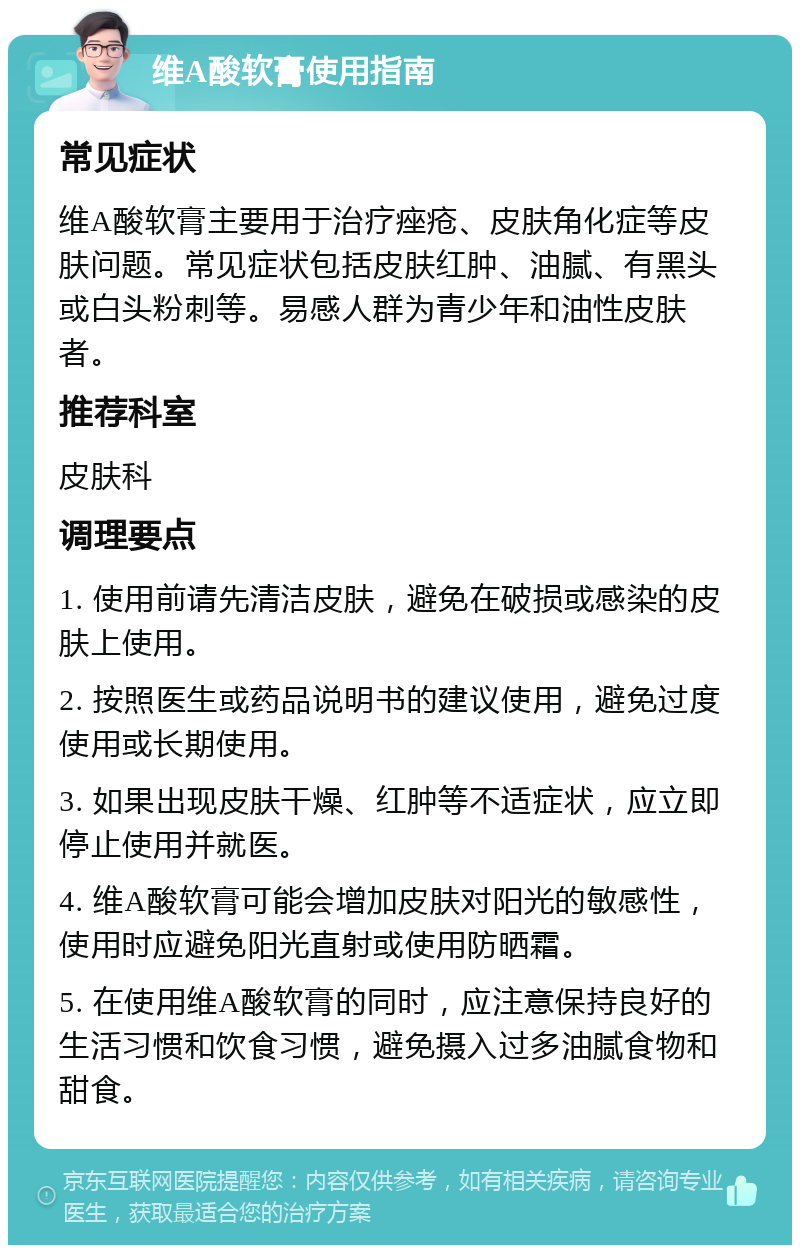 维A酸软膏使用指南 常见症状 维A酸软膏主要用于治疗痤疮、皮肤角化症等皮肤问题。常见症状包括皮肤红肿、油腻、有黑头或白头粉刺等。易感人群为青少年和油性皮肤者。 推荐科室 皮肤科 调理要点 1. 使用前请先清洁皮肤，避免在破损或感染的皮肤上使用。 2. 按照医生或药品说明书的建议使用，避免过度使用或长期使用。 3. 如果出现皮肤干燥、红肿等不适症状，应立即停止使用并就医。 4. 维A酸软膏可能会增加皮肤对阳光的敏感性，使用时应避免阳光直射或使用防晒霜。 5. 在使用维A酸软膏的同时，应注意保持良好的生活习惯和饮食习惯，避免摄入过多油腻食物和甜食。