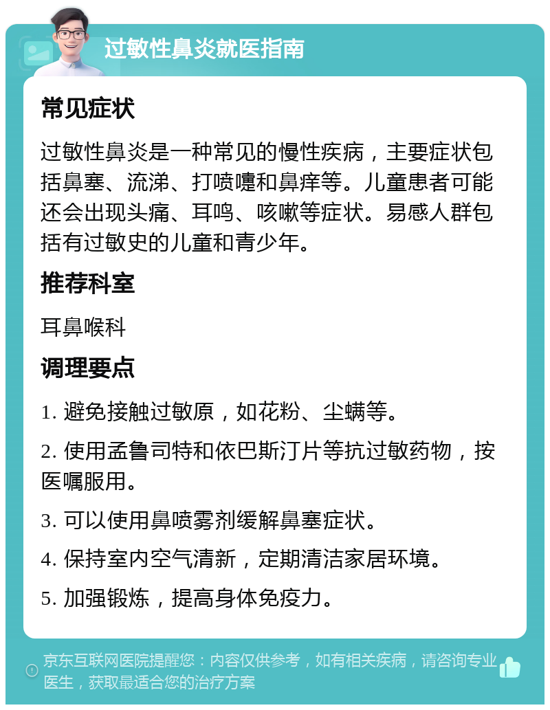 过敏性鼻炎就医指南 常见症状 过敏性鼻炎是一种常见的慢性疾病，主要症状包括鼻塞、流涕、打喷嚏和鼻痒等。儿童患者可能还会出现头痛、耳鸣、咳嗽等症状。易感人群包括有过敏史的儿童和青少年。 推荐科室 耳鼻喉科 调理要点 1. 避免接触过敏原，如花粉、尘螨等。 2. 使用孟鲁司特和依巴斯汀片等抗过敏药物，按医嘱服用。 3. 可以使用鼻喷雾剂缓解鼻塞症状。 4. 保持室内空气清新，定期清洁家居环境。 5. 加强锻炼，提高身体免疫力。