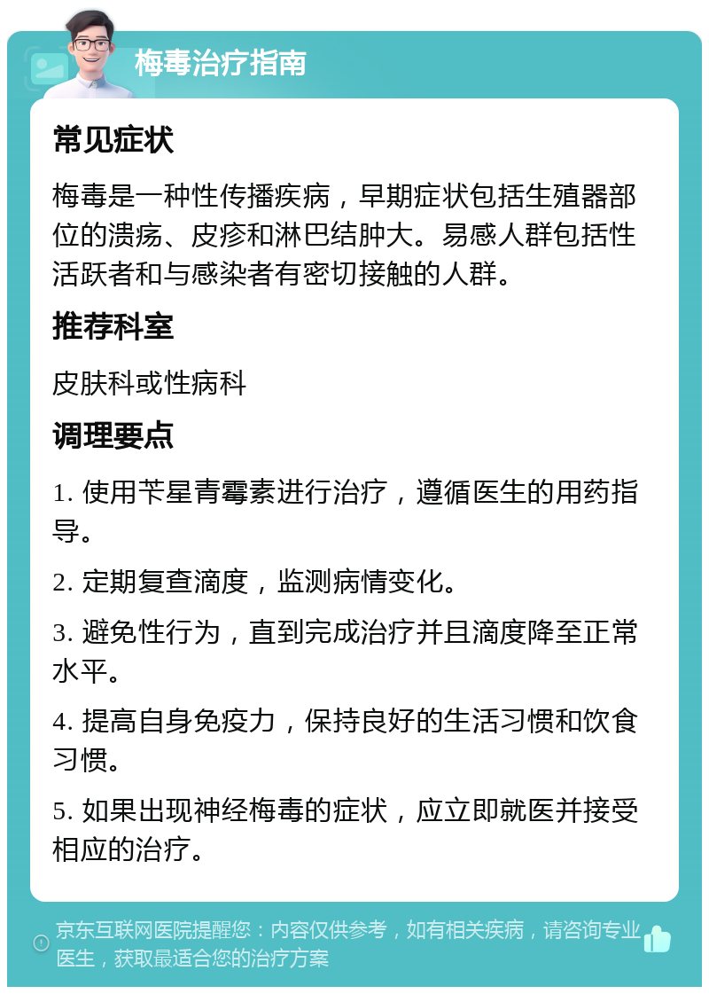 梅毒治疗指南 常见症状 梅毒是一种性传播疾病，早期症状包括生殖器部位的溃疡、皮疹和淋巴结肿大。易感人群包括性活跃者和与感染者有密切接触的人群。 推荐科室 皮肤科或性病科 调理要点 1. 使用苄星青霉素进行治疗，遵循医生的用药指导。 2. 定期复查滴度，监测病情变化。 3. 避免性行为，直到完成治疗并且滴度降至正常水平。 4. 提高自身免疫力，保持良好的生活习惯和饮食习惯。 5. 如果出现神经梅毒的症状，应立即就医并接受相应的治疗。