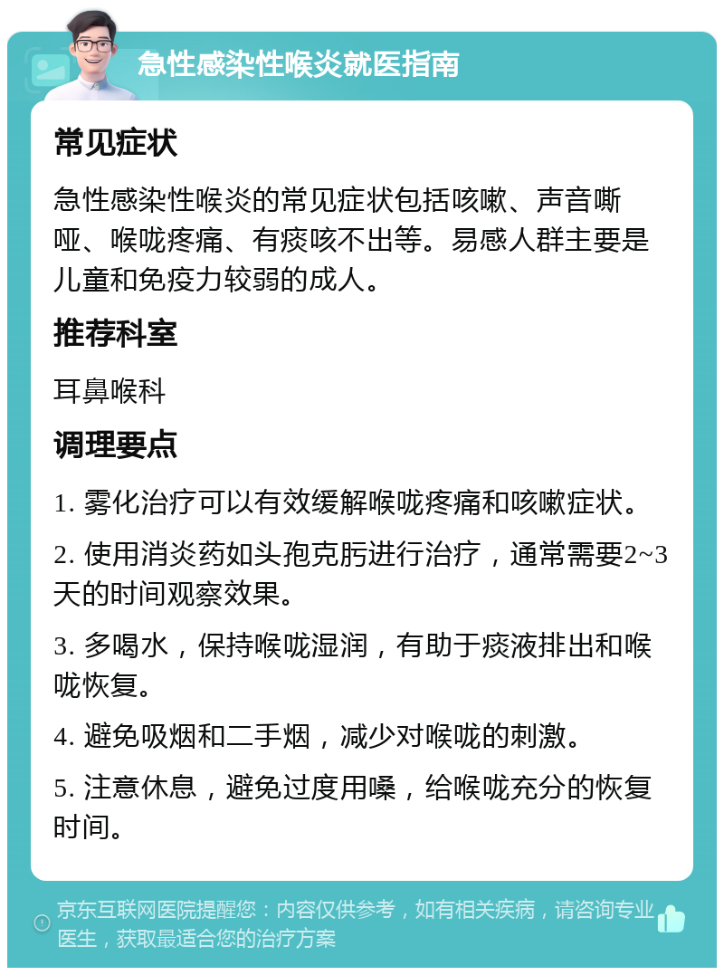 急性感染性喉炎就医指南 常见症状 急性感染性喉炎的常见症状包括咳嗽、声音嘶哑、喉咙疼痛、有痰咳不出等。易感人群主要是儿童和免疫力较弱的成人。 推荐科室 耳鼻喉科 调理要点 1. 雾化治疗可以有效缓解喉咙疼痛和咳嗽症状。 2. 使用消炎药如头孢克肟进行治疗，通常需要2~3天的时间观察效果。 3. 多喝水，保持喉咙湿润，有助于痰液排出和喉咙恢复。 4. 避免吸烟和二手烟，减少对喉咙的刺激。 5. 注意休息，避免过度用嗓，给喉咙充分的恢复时间。