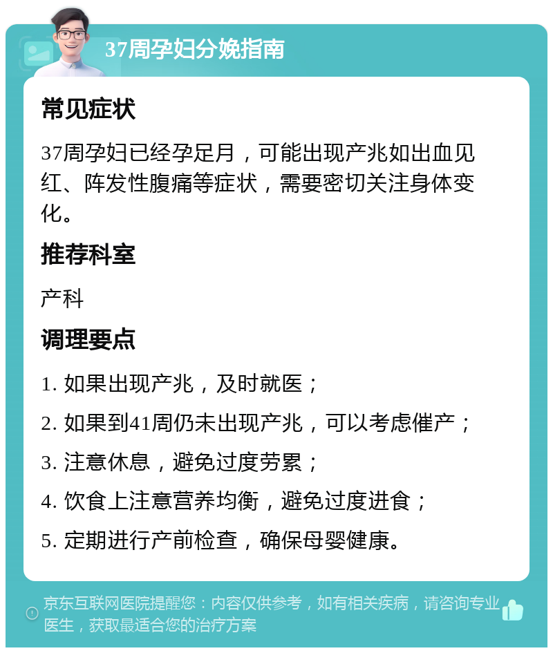 37周孕妇分娩指南 常见症状 37周孕妇已经孕足月，可能出现产兆如出血见红、阵发性腹痛等症状，需要密切关注身体变化。 推荐科室 产科 调理要点 1. 如果出现产兆，及时就医； 2. 如果到41周仍未出现产兆，可以考虑催产； 3. 注意休息，避免过度劳累； 4. 饮食上注意营养均衡，避免过度进食； 5. 定期进行产前检查，确保母婴健康。