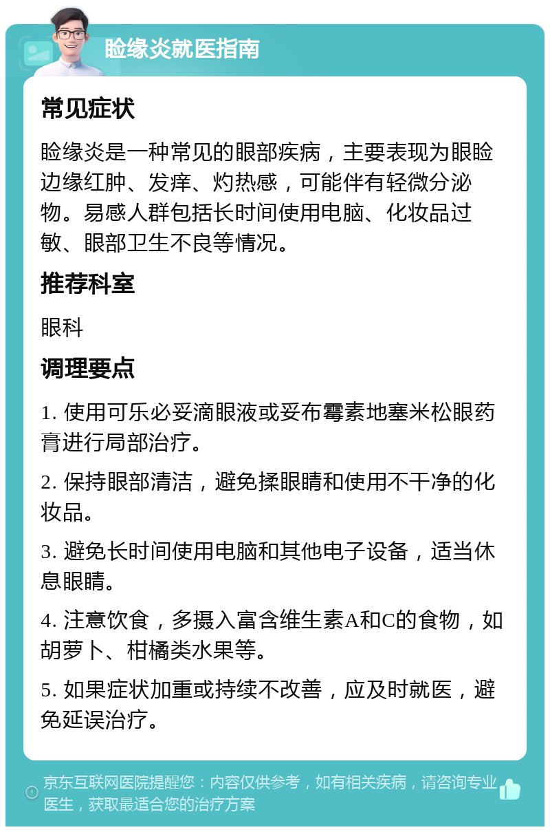 睑缘炎就医指南 常见症状 睑缘炎是一种常见的眼部疾病，主要表现为眼睑边缘红肿、发痒、灼热感，可能伴有轻微分泌物。易感人群包括长时间使用电脑、化妆品过敏、眼部卫生不良等情况。 推荐科室 眼科 调理要点 1. 使用可乐必妥滴眼液或妥布霉素地塞米松眼药膏进行局部治疗。 2. 保持眼部清洁，避免揉眼睛和使用不干净的化妆品。 3. 避免长时间使用电脑和其他电子设备，适当休息眼睛。 4. 注意饮食，多摄入富含维生素A和C的食物，如胡萝卜、柑橘类水果等。 5. 如果症状加重或持续不改善，应及时就医，避免延误治疗。