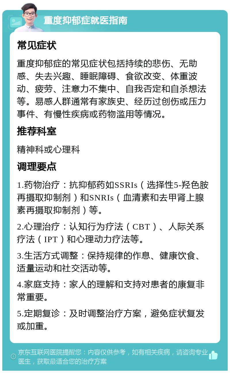 重度抑郁症就医指南 常见症状 重度抑郁症的常见症状包括持续的悲伤、无助感、失去兴趣、睡眠障碍、食欲改变、体重波动、疲劳、注意力不集中、自我否定和自杀想法等。易感人群通常有家族史、经历过创伤或压力事件、有慢性疾病或药物滥用等情况。 推荐科室 精神科或心理科 调理要点 1.药物治疗：抗抑郁药如SSRIs（选择性5-羟色胺再摄取抑制剂）和SNRIs（血清素和去甲肾上腺素再摄取抑制剂）等。 2.心理治疗：认知行为疗法（CBT）、人际关系疗法（IPT）和心理动力疗法等。 3.生活方式调整：保持规律的作息、健康饮食、适量运动和社交活动等。 4.家庭支持：家人的理解和支持对患者的康复非常重要。 5.定期复诊：及时调整治疗方案，避免症状复发或加重。