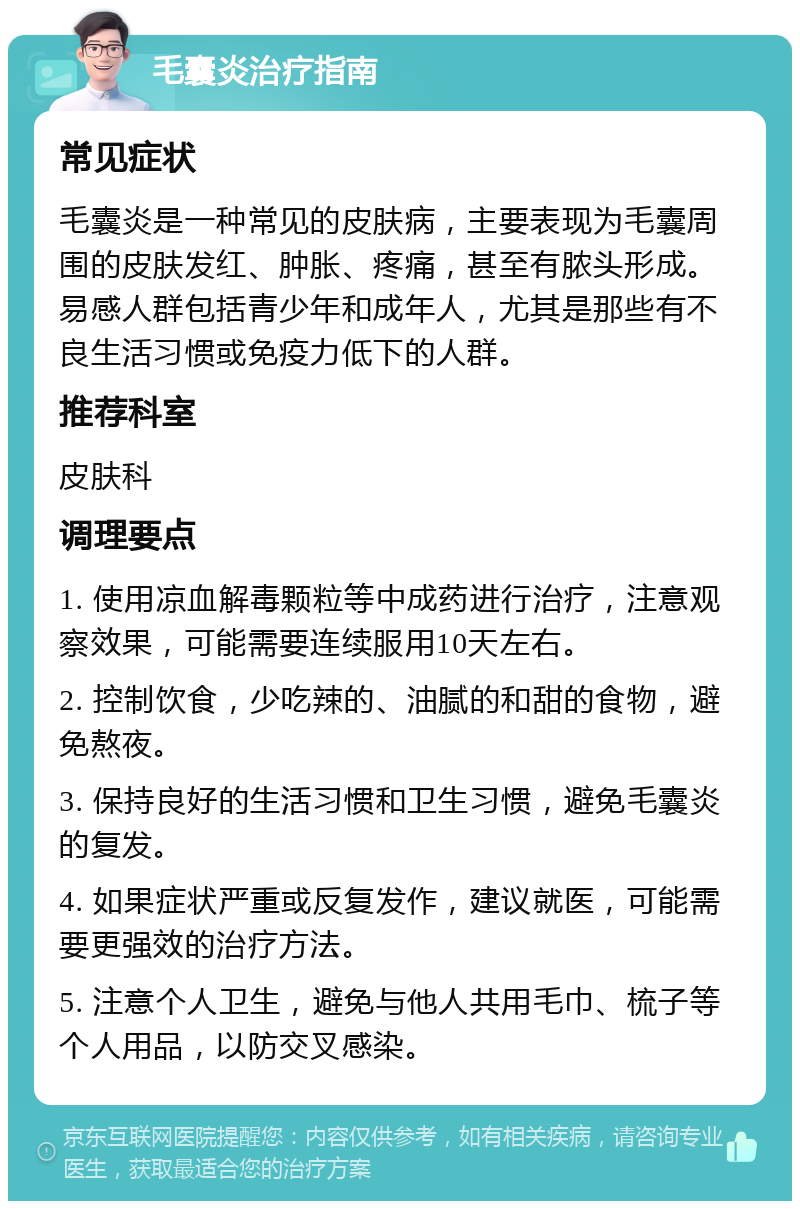 毛囊炎治疗指南 常见症状 毛囊炎是一种常见的皮肤病，主要表现为毛囊周围的皮肤发红、肿胀、疼痛，甚至有脓头形成。易感人群包括青少年和成年人，尤其是那些有不良生活习惯或免疫力低下的人群。 推荐科室 皮肤科 调理要点 1. 使用凉血解毒颗粒等中成药进行治疗，注意观察效果，可能需要连续服用10天左右。 2. 控制饮食，少吃辣的、油腻的和甜的食物，避免熬夜。 3. 保持良好的生活习惯和卫生习惯，避免毛囊炎的复发。 4. 如果症状严重或反复发作，建议就医，可能需要更强效的治疗方法。 5. 注意个人卫生，避免与他人共用毛巾、梳子等个人用品，以防交叉感染。