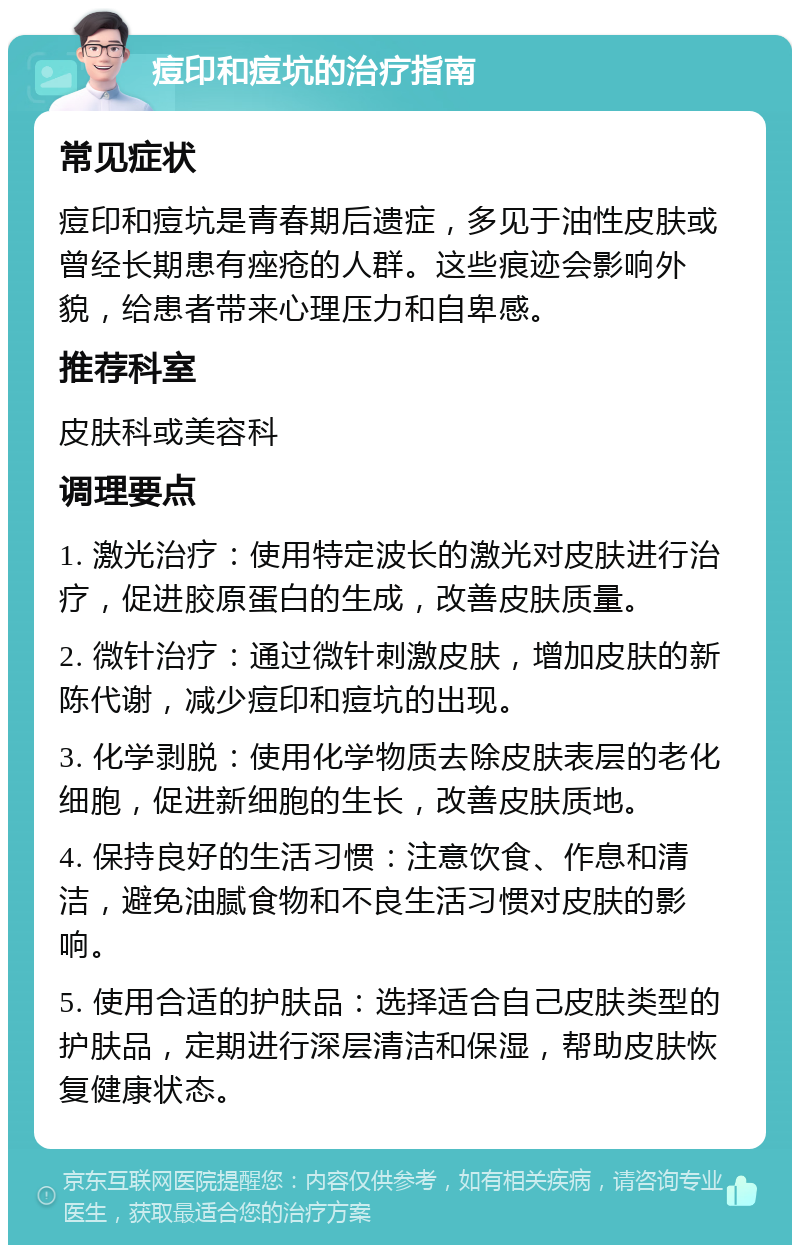 痘印和痘坑的治疗指南 常见症状 痘印和痘坑是青春期后遗症，多见于油性皮肤或曾经长期患有痤疮的人群。这些痕迹会影响外貌，给患者带来心理压力和自卑感。 推荐科室 皮肤科或美容科 调理要点 1. 激光治疗：使用特定波长的激光对皮肤进行治疗，促进胶原蛋白的生成，改善皮肤质量。 2. 微针治疗：通过微针刺激皮肤，增加皮肤的新陈代谢，减少痘印和痘坑的出现。 3. 化学剥脱：使用化学物质去除皮肤表层的老化细胞，促进新细胞的生长，改善皮肤质地。 4. 保持良好的生活习惯：注意饮食、作息和清洁，避免油腻食物和不良生活习惯对皮肤的影响。 5. 使用合适的护肤品：选择适合自己皮肤类型的护肤品，定期进行深层清洁和保湿，帮助皮肤恢复健康状态。