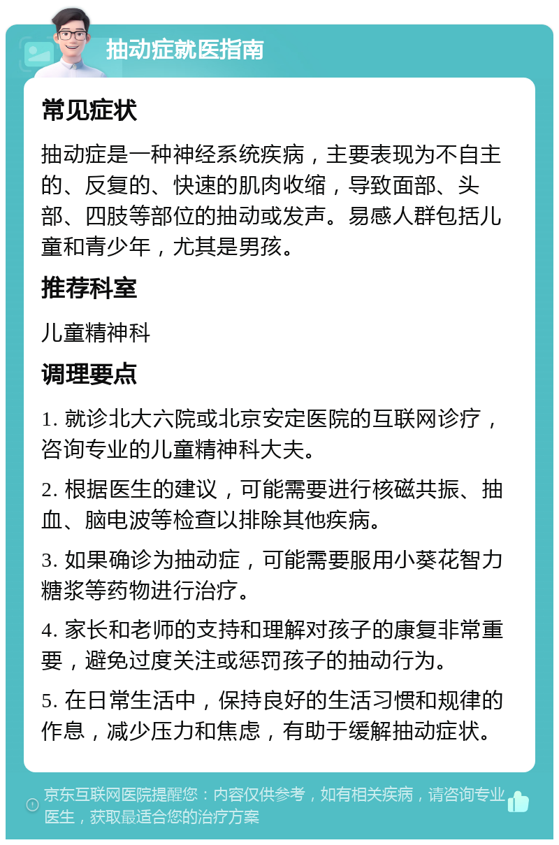 抽动症就医指南 常见症状 抽动症是一种神经系统疾病，主要表现为不自主的、反复的、快速的肌肉收缩，导致面部、头部、四肢等部位的抽动或发声。易感人群包括儿童和青少年，尤其是男孩。 推荐科室 儿童精神科 调理要点 1. 就诊北大六院或北京安定医院的互联网诊疗，咨询专业的儿童精神科大夫。 2. 根据医生的建议，可能需要进行核磁共振、抽血、脑电波等检查以排除其他疾病。 3. 如果确诊为抽动症，可能需要服用小葵花智力糖浆等药物进行治疗。 4. 家长和老师的支持和理解对孩子的康复非常重要，避免过度关注或惩罚孩子的抽动行为。 5. 在日常生活中，保持良好的生活习惯和规律的作息，减少压力和焦虑，有助于缓解抽动症状。