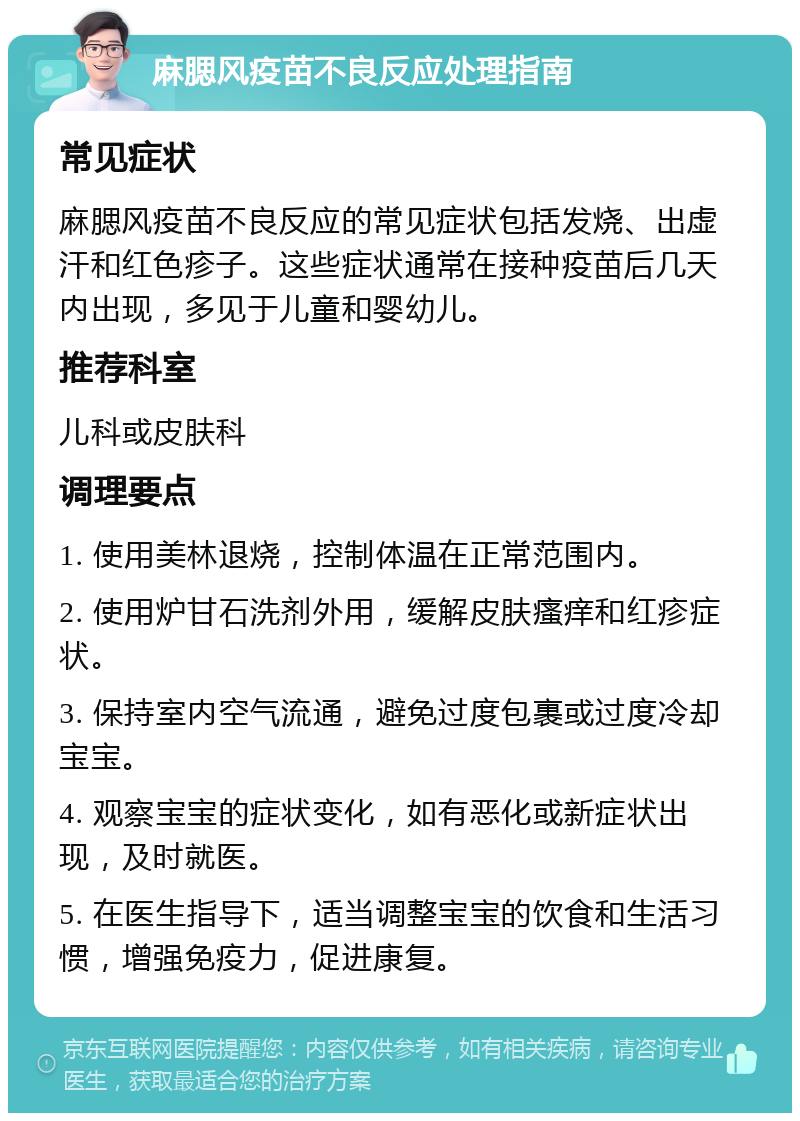 麻腮风疫苗不良反应处理指南 常见症状 麻腮风疫苗不良反应的常见症状包括发烧、出虚汗和红色疹子。这些症状通常在接种疫苗后几天内出现，多见于儿童和婴幼儿。 推荐科室 儿科或皮肤科 调理要点 1. 使用美林退烧，控制体温在正常范围内。 2. 使用炉甘石洗剂外用，缓解皮肤瘙痒和红疹症状。 3. 保持室内空气流通，避免过度包裹或过度冷却宝宝。 4. 观察宝宝的症状变化，如有恶化或新症状出现，及时就医。 5. 在医生指导下，适当调整宝宝的饮食和生活习惯，增强免疫力，促进康复。