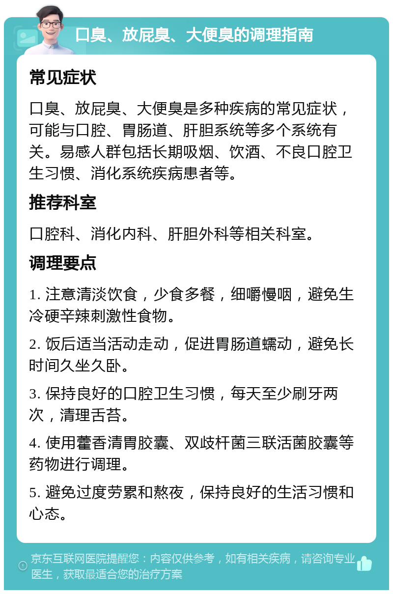 口臭、放屁臭、大便臭的调理指南 常见症状 口臭、放屁臭、大便臭是多种疾病的常见症状，可能与口腔、胃肠道、肝胆系统等多个系统有关。易感人群包括长期吸烟、饮酒、不良口腔卫生习惯、消化系统疾病患者等。 推荐科室 口腔科、消化内科、肝胆外科等相关科室。 调理要点 1. 注意清淡饮食，少食多餐，细嚼慢咽，避免生冷硬辛辣刺激性食物。 2. 饭后适当活动走动，促进胃肠道蠕动，避免长时间久坐久卧。 3. 保持良好的口腔卫生习惯，每天至少刷牙两次，清理舌苔。 4. 使用藿香清胃胶囊、双歧杆菌三联活菌胶囊等药物进行调理。 5. 避免过度劳累和熬夜，保持良好的生活习惯和心态。