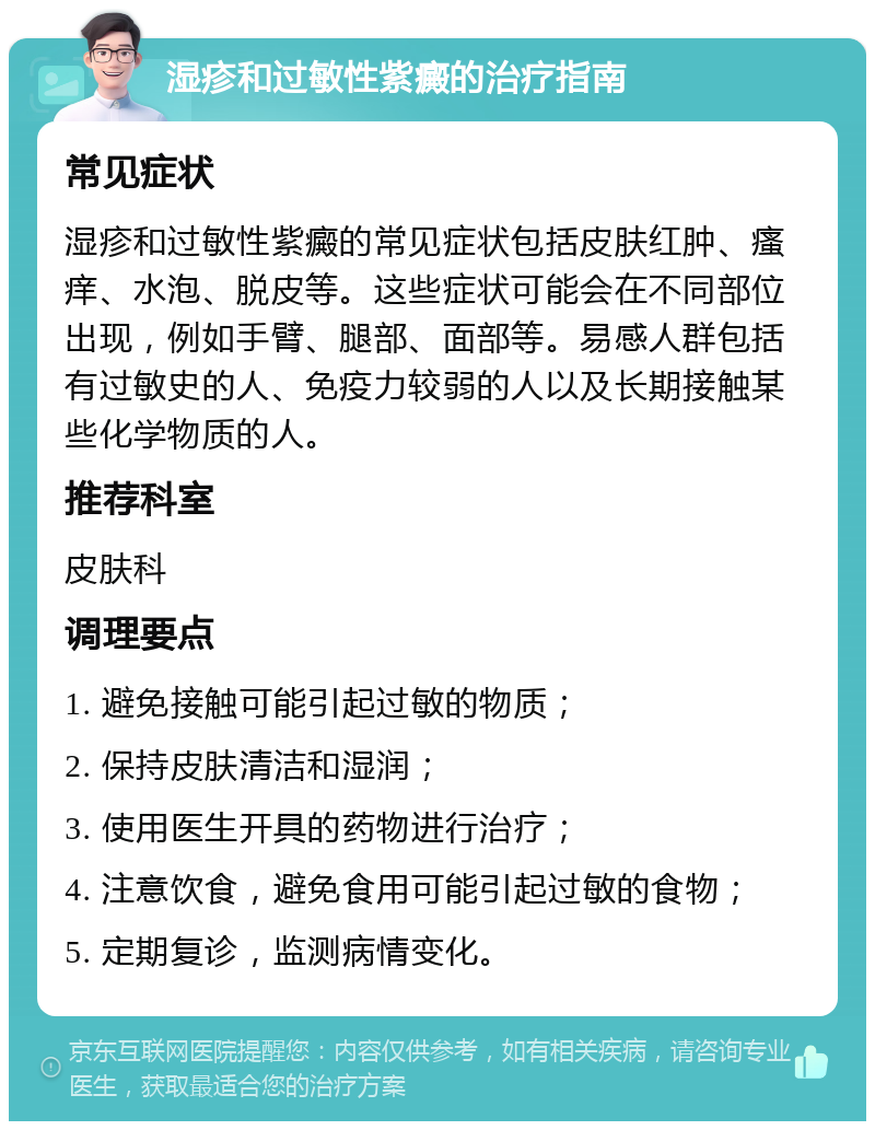 湿疹和过敏性紫癜的治疗指南 常见症状 湿疹和过敏性紫癜的常见症状包括皮肤红肿、瘙痒、水泡、脱皮等。这些症状可能会在不同部位出现，例如手臂、腿部、面部等。易感人群包括有过敏史的人、免疫力较弱的人以及长期接触某些化学物质的人。 推荐科室 皮肤科 调理要点 1. 避免接触可能引起过敏的物质； 2. 保持皮肤清洁和湿润； 3. 使用医生开具的药物进行治疗； 4. 注意饮食，避免食用可能引起过敏的食物； 5. 定期复诊，监测病情变化。