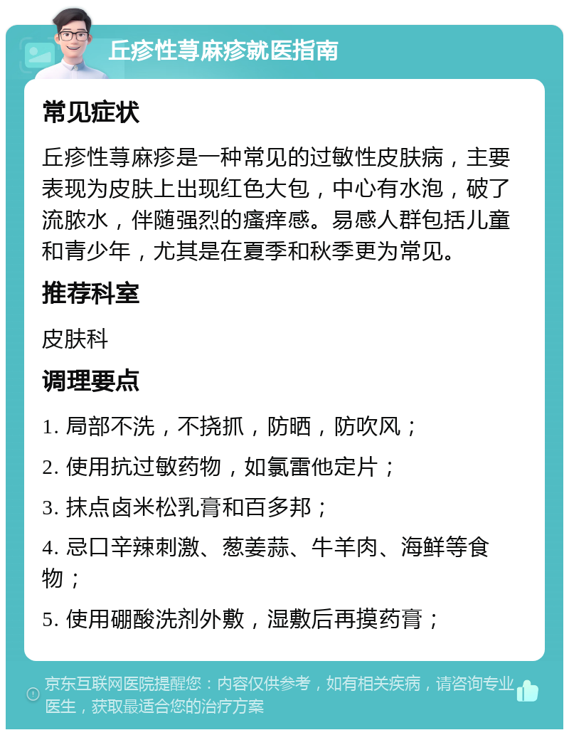 丘疹性荨麻疹就医指南 常见症状 丘疹性荨麻疹是一种常见的过敏性皮肤病，主要表现为皮肤上出现红色大包，中心有水泡，破了流脓水，伴随强烈的瘙痒感。易感人群包括儿童和青少年，尤其是在夏季和秋季更为常见。 推荐科室 皮肤科 调理要点 1. 局部不洗，不挠抓，防晒，防吹风； 2. 使用抗过敏药物，如氯雷他定片； 3. 抹点卤米松乳膏和百多邦； 4. 忌口辛辣刺激、葱姜蒜、牛羊肉、海鲜等食物； 5. 使用硼酸洗剂外敷，湿敷后再摸药膏；