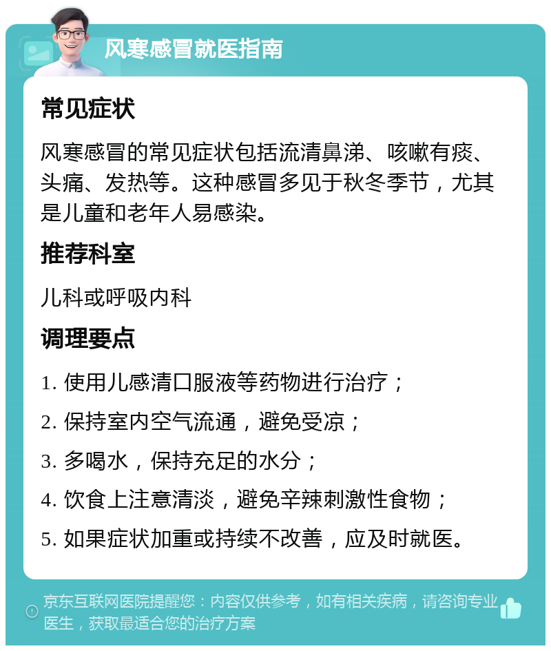 风寒感冒就医指南 常见症状 风寒感冒的常见症状包括流清鼻涕、咳嗽有痰、头痛、发热等。这种感冒多见于秋冬季节，尤其是儿童和老年人易感染。 推荐科室 儿科或呼吸内科 调理要点 1. 使用儿感清口服液等药物进行治疗； 2. 保持室内空气流通，避免受凉； 3. 多喝水，保持充足的水分； 4. 饮食上注意清淡，避免辛辣刺激性食物； 5. 如果症状加重或持续不改善，应及时就医。