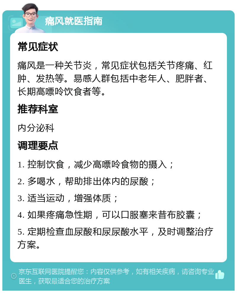 痛风就医指南 常见症状 痛风是一种关节炎，常见症状包括关节疼痛、红肿、发热等。易感人群包括中老年人、肥胖者、长期高嘌呤饮食者等。 推荐科室 内分泌科 调理要点 1. 控制饮食，减少高嘌呤食物的摄入； 2. 多喝水，帮助排出体内的尿酸； 3. 适当运动，增强体质； 4. 如果疼痛急性期，可以口服塞来昔布胶囊； 5. 定期检查血尿酸和尿尿酸水平，及时调整治疗方案。