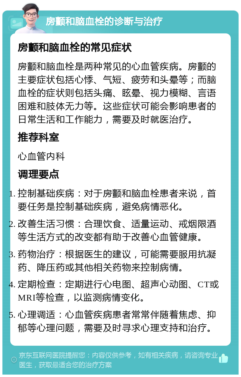 房颤和脑血栓的诊断与治疗 房颤和脑血栓的常见症状 房颤和脑血栓是两种常见的心血管疾病。房颤的主要症状包括心悸、气短、疲劳和头晕等；而脑血栓的症状则包括头痛、眩晕、视力模糊、言语困难和肢体无力等。这些症状可能会影响患者的日常生活和工作能力，需要及时就医治疗。 推荐科室 心血管内科 调理要点 控制基础疾病：对于房颤和脑血栓患者来说，首要任务是控制基础疾病，避免病情恶化。 改善生活习惯：合理饮食、适量运动、戒烟限酒等生活方式的改变都有助于改善心血管健康。 药物治疗：根据医生的建议，可能需要服用抗凝药、降压药或其他相关药物来控制病情。 定期检查：定期进行心电图、超声心动图、CT或MRI等检查，以监测病情变化。 心理调适：心血管疾病患者常常伴随着焦虑、抑郁等心理问题，需要及时寻求心理支持和治疗。