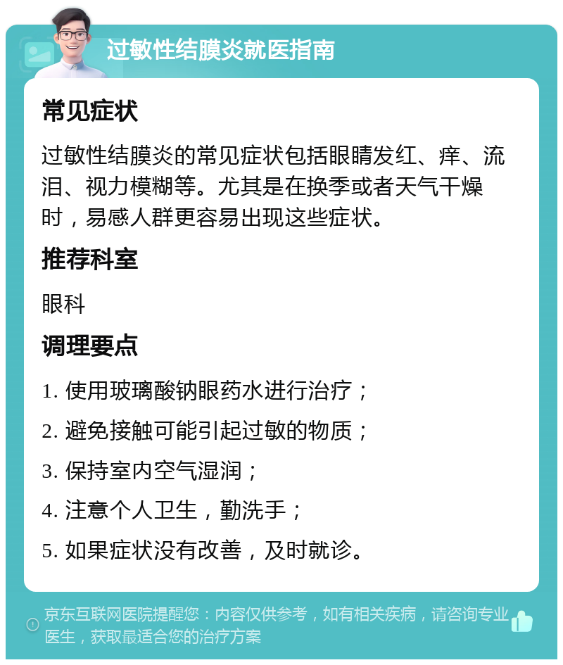 过敏性结膜炎就医指南 常见症状 过敏性结膜炎的常见症状包括眼睛发红、痒、流泪、视力模糊等。尤其是在换季或者天气干燥时，易感人群更容易出现这些症状。 推荐科室 眼科 调理要点 1. 使用玻璃酸钠眼药水进行治疗； 2. 避免接触可能引起过敏的物质； 3. 保持室内空气湿润； 4. 注意个人卫生，勤洗手； 5. 如果症状没有改善，及时就诊。