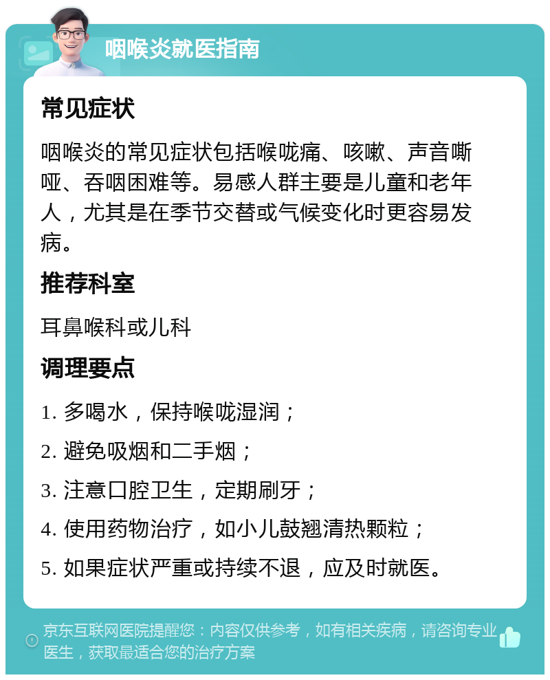 咽喉炎就医指南 常见症状 咽喉炎的常见症状包括喉咙痛、咳嗽、声音嘶哑、吞咽困难等。易感人群主要是儿童和老年人，尤其是在季节交替或气候变化时更容易发病。 推荐科室 耳鼻喉科或儿科 调理要点 1. 多喝水，保持喉咙湿润； 2. 避免吸烟和二手烟； 3. 注意口腔卫生，定期刷牙； 4. 使用药物治疗，如小儿鼓翘清热颗粒； 5. 如果症状严重或持续不退，应及时就医。