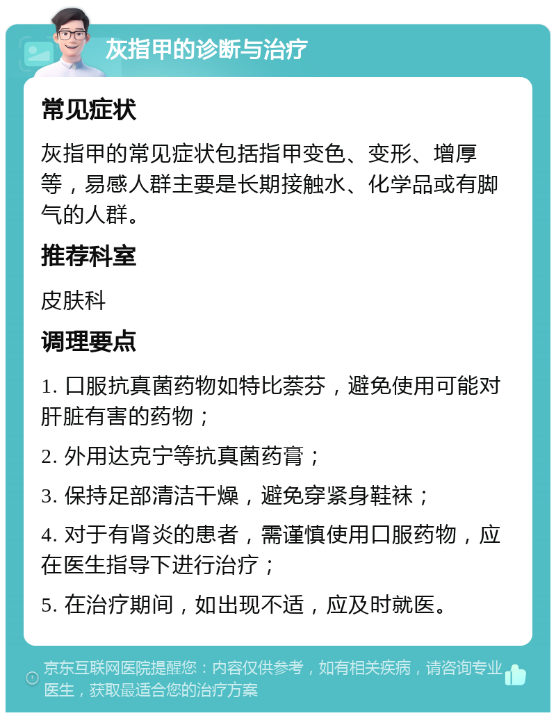 灰指甲的诊断与治疗 常见症状 灰指甲的常见症状包括指甲变色、变形、增厚等，易感人群主要是长期接触水、化学品或有脚气的人群。 推荐科室 皮肤科 调理要点 1. 口服抗真菌药物如特比萘芬，避免使用可能对肝脏有害的药物； 2. 外用达克宁等抗真菌药膏； 3. 保持足部清洁干燥，避免穿紧身鞋袜； 4. 对于有肾炎的患者，需谨慎使用口服药物，应在医生指导下进行治疗； 5. 在治疗期间，如出现不适，应及时就医。