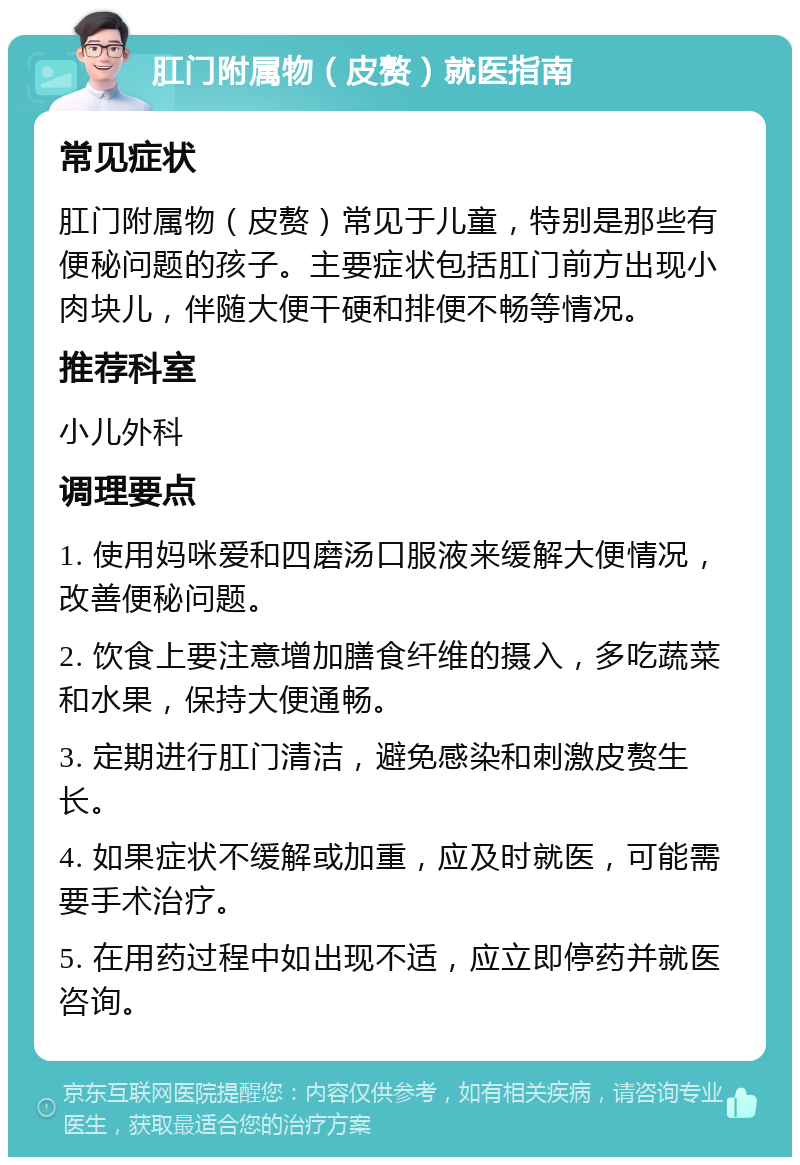 肛门附属物（皮赘）就医指南 常见症状 肛门附属物（皮赘）常见于儿童，特别是那些有便秘问题的孩子。主要症状包括肛门前方出现小肉块儿，伴随大便干硬和排便不畅等情况。 推荐科室 小儿外科 调理要点 1. 使用妈咪爱和四磨汤口服液来缓解大便情况，改善便秘问题。 2. 饮食上要注意增加膳食纤维的摄入，多吃蔬菜和水果，保持大便通畅。 3. 定期进行肛门清洁，避免感染和刺激皮赘生长。 4. 如果症状不缓解或加重，应及时就医，可能需要手术治疗。 5. 在用药过程中如出现不适，应立即停药并就医咨询。