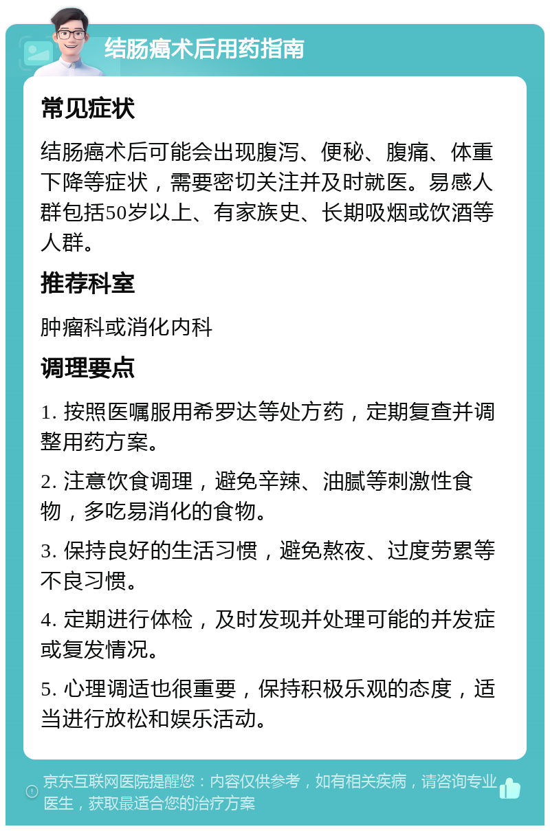 结肠癌术后用药指南 常见症状 结肠癌术后可能会出现腹泻、便秘、腹痛、体重下降等症状，需要密切关注并及时就医。易感人群包括50岁以上、有家族史、长期吸烟或饮酒等人群。 推荐科室 肿瘤科或消化内科 调理要点 1. 按照医嘱服用希罗达等处方药，定期复查并调整用药方案。 2. 注意饮食调理，避免辛辣、油腻等刺激性食物，多吃易消化的食物。 3. 保持良好的生活习惯，避免熬夜、过度劳累等不良习惯。 4. 定期进行体检，及时发现并处理可能的并发症或复发情况。 5. 心理调适也很重要，保持积极乐观的态度，适当进行放松和娱乐活动。