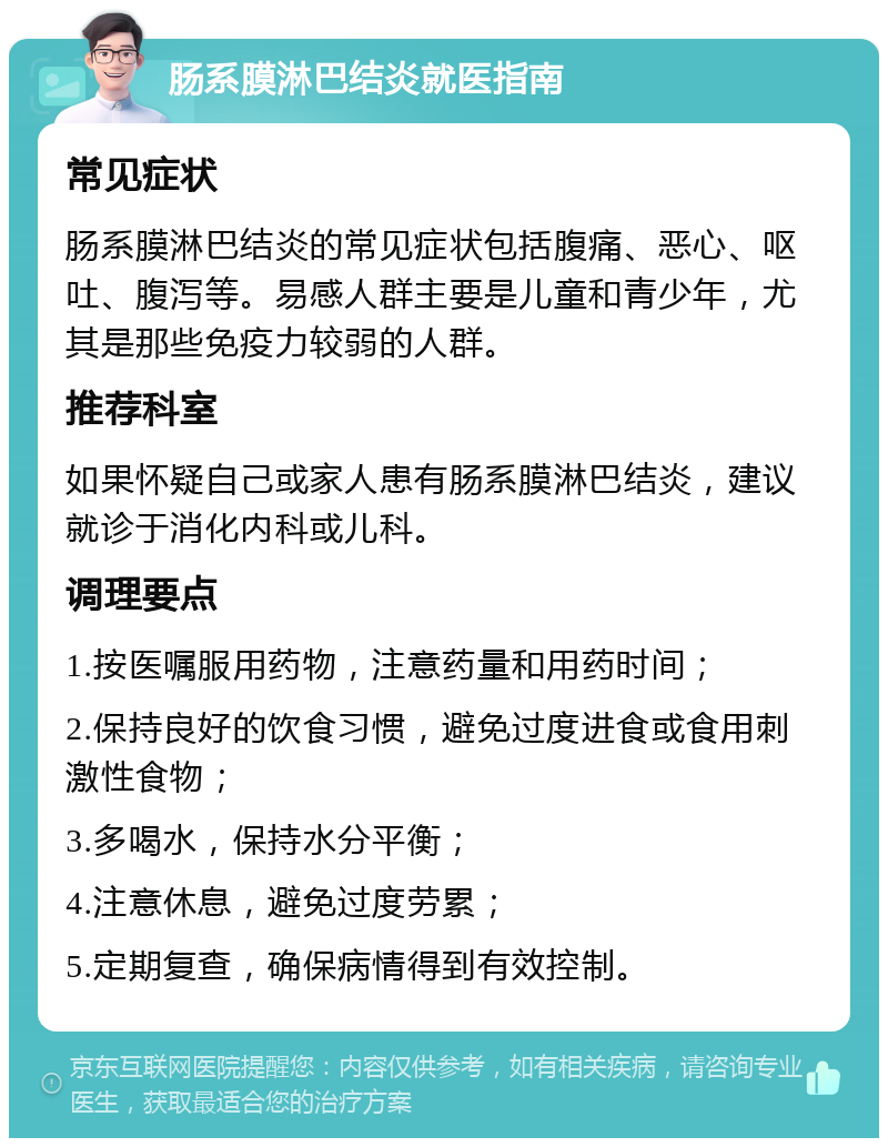 肠系膜淋巴结炎就医指南 常见症状 肠系膜淋巴结炎的常见症状包括腹痛、恶心、呕吐、腹泻等。易感人群主要是儿童和青少年，尤其是那些免疫力较弱的人群。 推荐科室 如果怀疑自己或家人患有肠系膜淋巴结炎，建议就诊于消化内科或儿科。 调理要点 1.按医嘱服用药物，注意药量和用药时间； 2.保持良好的饮食习惯，避免过度进食或食用刺激性食物； 3.多喝水，保持水分平衡； 4.注意休息，避免过度劳累； 5.定期复查，确保病情得到有效控制。