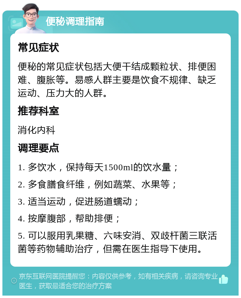 便秘调理指南 常见症状 便秘的常见症状包括大便干结成颗粒状、排便困难、腹胀等。易感人群主要是饮食不规律、缺乏运动、压力大的人群。 推荐科室 消化内科 调理要点 1. 多饮水，保持每天1500ml的饮水量； 2. 多食膳食纤维，例如蔬菜、水果等； 3. 适当运动，促进肠道蠕动； 4. 按摩腹部，帮助排便； 5. 可以服用乳果糖、六味安消、双歧杆菌三联活菌等药物辅助治疗，但需在医生指导下使用。