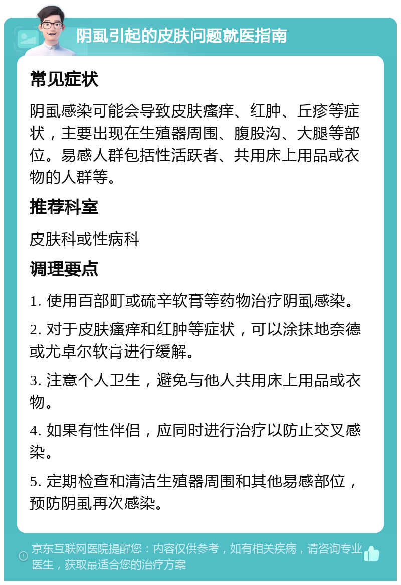 阴虱引起的皮肤问题就医指南 常见症状 阴虱感染可能会导致皮肤瘙痒、红肿、丘疹等症状，主要出现在生殖器周围、腹股沟、大腿等部位。易感人群包括性活跃者、共用床上用品或衣物的人群等。 推荐科室 皮肤科或性病科 调理要点 1. 使用百部町或硫辛软膏等药物治疗阴虱感染。 2. 对于皮肤瘙痒和红肿等症状，可以涂抹地奈德或尤卓尔软膏进行缓解。 3. 注意个人卫生，避免与他人共用床上用品或衣物。 4. 如果有性伴侣，应同时进行治疗以防止交叉感染。 5. 定期检查和清洁生殖器周围和其他易感部位，预防阴虱再次感染。