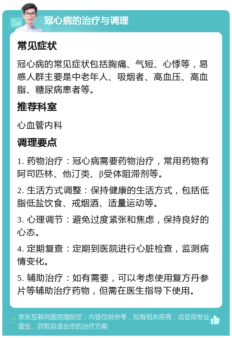 冠心病的治疗与调理 常见症状 冠心病的常见症状包括胸痛、气短、心悸等，易感人群主要是中老年人、吸烟者、高血压、高血脂、糖尿病患者等。 推荐科室 心血管内科 调理要点 1. 药物治疗：冠心病需要药物治疗，常用药物有阿司匹林、他汀类、β受体阻滞剂等。 2. 生活方式调整：保持健康的生活方式，包括低脂低盐饮食、戒烟酒、适量运动等。 3. 心理调节：避免过度紧张和焦虑，保持良好的心态。 4. 定期复查：定期到医院进行心脏检查，监测病情变化。 5. 辅助治疗：如有需要，可以考虑使用复方丹参片等辅助治疗药物，但需在医生指导下使用。