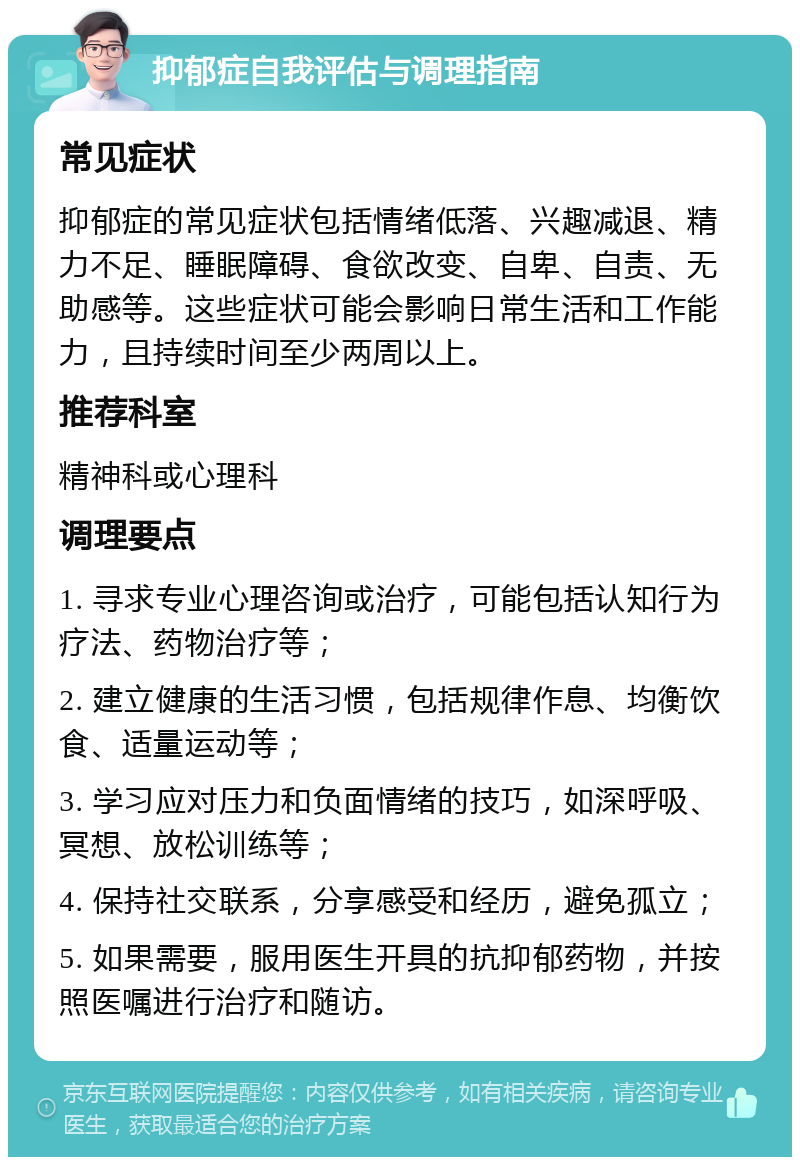 抑郁症自我评估与调理指南 常见症状 抑郁症的常见症状包括情绪低落、兴趣减退、精力不足、睡眠障碍、食欲改变、自卑、自责、无助感等。这些症状可能会影响日常生活和工作能力，且持续时间至少两周以上。 推荐科室 精神科或心理科 调理要点 1. 寻求专业心理咨询或治疗，可能包括认知行为疗法、药物治疗等； 2. 建立健康的生活习惯，包括规律作息、均衡饮食、适量运动等； 3. 学习应对压力和负面情绪的技巧，如深呼吸、冥想、放松训练等； 4. 保持社交联系，分享感受和经历，避免孤立； 5. 如果需要，服用医生开具的抗抑郁药物，并按照医嘱进行治疗和随访。