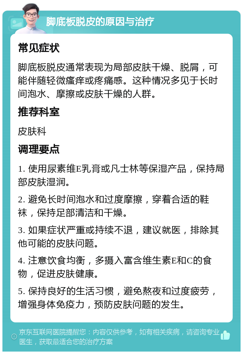 脚底板脱皮的原因与治疗 常见症状 脚底板脱皮通常表现为局部皮肤干燥、脱屑，可能伴随轻微瘙痒或疼痛感。这种情况多见于长时间泡水、摩擦或皮肤干燥的人群。 推荐科室 皮肤科 调理要点 1. 使用尿素维E乳膏或凡士林等保湿产品，保持局部皮肤湿润。 2. 避免长时间泡水和过度摩擦，穿着合适的鞋袜，保持足部清洁和干燥。 3. 如果症状严重或持续不退，建议就医，排除其他可能的皮肤问题。 4. 注意饮食均衡，多摄入富含维生素E和C的食物，促进皮肤健康。 5. 保持良好的生活习惯，避免熬夜和过度疲劳，增强身体免疫力，预防皮肤问题的发生。