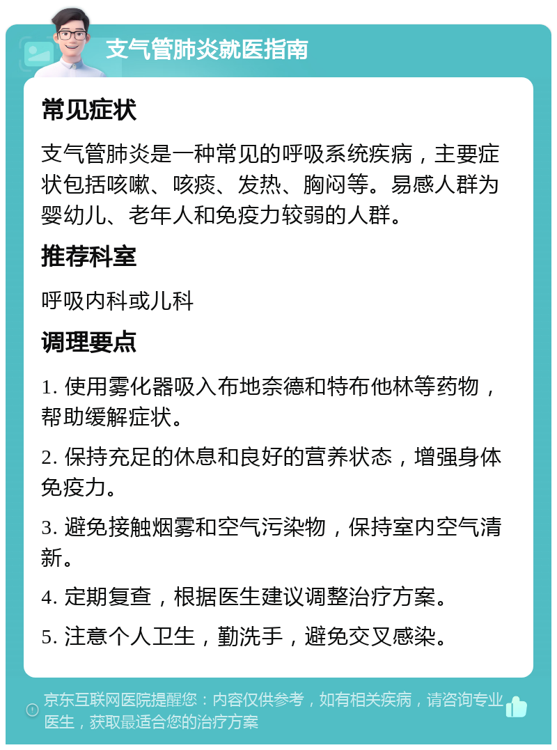 支气管肺炎就医指南 常见症状 支气管肺炎是一种常见的呼吸系统疾病，主要症状包括咳嗽、咳痰、发热、胸闷等。易感人群为婴幼儿、老年人和免疫力较弱的人群。 推荐科室 呼吸内科或儿科 调理要点 1. 使用雾化器吸入布地奈德和特布他林等药物，帮助缓解症状。 2. 保持充足的休息和良好的营养状态，增强身体免疫力。 3. 避免接触烟雾和空气污染物，保持室内空气清新。 4. 定期复查，根据医生建议调整治疗方案。 5. 注意个人卫生，勤洗手，避免交叉感染。